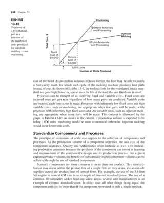 268 Chapter 13
cost of the mold. As production volumes increase further, the firm may be able to justify
a four-cavity mold, for which each cycle of the molding machine produces four parts
instead of one. As shown in Exhibit 13-9, the tooling costs for the redesigned intake man-
ifold are quite high; however, spread over the life of the tool, the unit fixed cost is small.
Processes can be thought of as incurring fixed and variable costs. Fixed costs are
incurred once per part type regardless of how many parts are produced. Variable costs
are incurred each time a part is made. Processes with inherently low fixed costs and high
variable costs, such as machining, are appropriate when few parts will be made, while
processes with inherently high fixed costs and low variable costs, such as injection mold-
ing, are appropriate when many parts will be made. This concept is illustrated by the
graph in Exhibit 13-10. As shown in the exhibit, if production volume is expected to be
below 1,000 units, machining would be more economical; otherwise, injection molding
would incur lower total costs.
Standardize Components and Processes
The principle of economies of scale also applies to the selection of components and
processes. As the production volume of a component increases, the unit cost of the
component decreases. Quality and performance often increase as well with increas-
ing production quantities because the producer of the component can invest in learning
and improvement of the component’s design and its production process. For a given
expected product volume, the benefits of substantially higher component volumes can be
achieved through the use of standard components.
Standard components are those common to more than one product. This standard-
ization may occur within the product line of a single firm or may occur, via an outside
supplier, across the product lines of several firms. For example, the use of the 3.8-liter
V6 engine in several GM cars is an example of internal standardization. The use of a
common 10-millimeter socket head cap screw across several auto manufacturers is an
example of external standardization. In either case, all other things being equal, the
component unit cost is lower than if the component were used in only a single product.
EXHIBIT
13-10
Total cost of
a hypothetical
part as a
function of
the number of
units produced
for injection
molding versus
machining.
Mold
Cost of
$10,000 Fixture
Cost of
$1,000
1,000 Units
$1/Unit Materials
and Processing
$10/Unit Materials
and Processing
Machining
Injection
Molding
Number of Units Produced
Total
Cost,
$
 