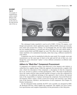 Design for Manufacturing 269
The redesigned intake manifold is used on all of GM’s 3.8-liter V6 engines, even
though each particular vehicle application requires different EGR (exhaust gas recircula-
tion) return and vacuum hose routings. To accommodate this, the new intake manifold
has two standard interfaces, a vacuum port and an EGR port. For each vehicle model, a
custom vacuum block and EGR adapter are used. This allows the major component, the
intake manifold, to be standardized internally, rather than using a different manifold for
each vehicle.
Components may also be standardized within the same model. For example, most auto
manufacturers use the same type of wheel on the right and left side of their cars, even
though this causes directional “spokes” to have different orientations on different sides
(Exhibit 13-11).
Adhere to “Black Box” Component Procurement
A component cost reduction strategy used effectively in the Japanese auto industry is
called black box supplier design. Under this approach, the team provides a supplier with
only a black box description of the component—a description of what the component
has to do, not how to achieve it (Clark and Fujimoto, 1991). This kind of specification
leaves the vendor with the widest possible latitude to design or select the component for
minimum cost. An additional advantage of this approach is that it relieves the internal
team of the responsibility to engineer and design the component. Successful black box
development efforts require careful system-level design and extremely clear defini-
tions of the functions, interfaces, and interactions of each component. (See Chapter 10,
Product Architecture.)
For the redesigned intake manifold, the PCV valve assembly was designed by GM’s
AC Rochester Division, which supplies the component. The supplier was given system-
level specifications and complete responsibility for the performance of this subsystem.
EXHIBIT
13-11
An example of
standardization
within a model.
Wheels of the
Ford Explorer
are the same on
the right and left
sides of the car.
Courtesy of Ford Motor Co.
 