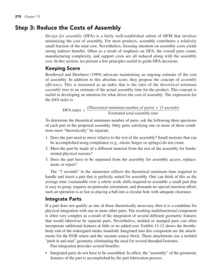 270 Chapter 13
Step 3: Reduce the Costs of Assembly
Design for assembly (DFA) is a fairly well-established subset of DFM that involves
minimizing the cost of assembly. For most products, assembly contributes a relatively
small fraction of the total cost. Nevertheless, focusing attention on assembly costs yields
strong indirect benefits. Often as a result of emphasis on DFA, the overall parts count,
manufacturing complexity, and support costs are all reduced along with the assembly
cost. In this section, we present a few principles useful to guide DFA decisions.
Keeping Score
Boothroyd and Dewhurst (1989) advocate maintaining an ongoing estimate of the cost
of assembly. In addition to this absolute score, they propose the concept of assembly
efficiency. This is measured as an index that is the ratio of the theoretical minimum
assembly time to an estimate of the actual assembly time for the product. This concept is
useful in developing an intuition for what drives the cost of assembly. The expression for
the DFA index is
DFA index
(Theoretical minimum number of parts) (3 seconds)
Estimated total assembly time
=
×
To determine the theoretical minimum number of parts, ask the following three questions
of each part in the proposed assembly. Only parts satisfying one or more of these condi-
tions must “theoretically” be separate.
1. Does the part need to move relative to the rest of the assembly? Small motions that can
be accomplished using compliance (e.g., elastic hinges or springs) do not count.
2. Must the part be made of a different material from the rest of the assembly for funda-
mental physical reasons?
3. Does the part have to be separated from the assembly for assembly access, replace-
ment, or repair?
The “3 seconds” in the numerator reflects the theoretical minimum time required to
handle and insert a part that is perfectly suited for assembly. One can think of this as the
average time (sustainable over a whole work shift) required to assemble a small part that
is easy to grasp, requires no particular orientation, and demands no special insertion effort;
such an operation is as fast as placing a ball into a circular hole with adequate clearance.
Integrate Parts
If a part does not qualify as one of those theoretically necessary, then it is a candidate for
physical integration with one or more other parts. The resulting multifunctional component
is often very complex as a result of the integration of several different geometric features
that would otherwise be separate parts. Nevertheless, molded or stamped parts can often
incorporate additional features at little or no added cost. Exhibit 13-12 shows the throttle-
body end of the redesigned intake manifold. Integrated into this component are the attach-
ments for the EGR return and the vacuum source block. These attachments use a molded
“push in and turn” geometry, eliminating the need for several threaded fasteners.
Part integration provides several benefits:
• Integrated parts do not have to be assembled. In effect, the “assembly” of the geometric
features of the part is accomplished by the part fabrication process.
 