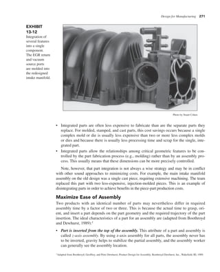 Design for Manufacturing 271
• Integrated parts are often less expensive to fabricate than are the separate parts they
replace. For molded, stamped, and cast parts, this cost savings occurs because a single
complex mold or die is usually less expensive than two or more less complex molds
or dies and because there is usually less processing time and scrap for the single, inte-
grated part.
• Integrated parts allow the relationships among critical geometric features to be con-
trolled by the part fabrication process (e.g., molding) rather than by an assembly pro-
cess. This usually means that these dimensions can be more precisely controlled.
Note, however, that part integration is not always a wise strategy and may be in conflict
with other sound approaches to minimizing costs. For example, the main intake manifold
assembly on the old design was a single cast piece, requiring extensive machining. The team
replaced this part with two less-expensive, injection-molded pieces. This is an example of
disintegrating parts in order to achieve benefits in the piece-part production costs.
Maximize Ease of Assembly
Two products with an identical number of parts may nevertheless differ in required
assembly time by a factor of two or three. This is because the actual time to grasp, ori-
ent, and insert a part depends on the part geometry and the required trajectory of the part
insertion. The ideal characteristics of a part for an assembly are (adapted from Boothroyd
and Dewhurst, 1989):1
• Part is inserted from the top of the assembly. This attribute of a part and assembly is
called z-axis assembly. By using z-axis assembly for all parts, the assembly never has
to be inverted, gravity helps to stabilize the partial assembly, and the assembly worker
can generally see the assembly location.
EXHIBIT
13-12
Integration of
several features
into a single
component.
The EGR return
and vacuum
source ports
are molded into
the redesigned
intake manifold.
Photo by Stuart Cohen
1Adapted from Boothroyd, Geoffrey, and Peter Dewhurst, Product Design for Assembly, Boothroyd Dewhurst, Inc., Wakefield, RI, 1989.
 