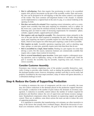 272 Chapter 13
• Part is self-aligning. Parts that require fine positioning in order to be assembled
require slow, precise movements on the part of the assembly worker. Parts and assem-
bly sites can be designed to be self-aligning so that fine motor control is not required
of the worker. The most common self-alignment feature is the chamfer. A chamfer
can be implemented as a tapered lead on the end of a peg, or a conical widening at the
opening of a hole.
• Part does not need to be oriented. Parts requiring correct orientation, such as a screw,
require more assembly time than parts requiring no orientation, such as a sphere. In
the worst case, a part must be oriented correctly in three dimensions. For example, the
following parts are listed in order of increasing requirements for orientation: sphere,
cylinder, capped cylinder, capped and keyed cylinder.
• Part requires only one hand for assembly. This characteristic relates primarily to the
size of the part and the effort required to manipulate the part. All other things being
equal, parts requiring one hand to assemble require less time than parts requiring two
hands, which in turn require less effort than parts requiring a crane or lift to assemble.
• Part requires no tools. Assembly operations requiring tools, such as attaching snap
rings, springs, or cotter pins, generally require more time than those that do not.
• Part is assembled in a single, linear motion. Pushing in a pin requires less time than
driving a screw. For this reason, numerous fasteners are commercially available that
require only a single, linear motion for insertion.
• Part is secured immediately upon insertion. Some parts require a subsequent secur-
ing operation, such as tightening, curing, or the addition of another part. Until the
part is secured, the assembly may be unstable, requiring extra care, fixtures, or
slower assembly.
Consider Customer Assembly
Customers may tolerate completing some of the product assembly themselves, espe-
cially if doing so provides other benefits, such as making the purchase and handling of
the packaged product easier; however, designing a product such that it can be easily and
properly assembled by the most inept customers, many of whom will ignore directions, is
a substantial challenge in itself.
Step 4: Reduce the Costs of Supporting Production
In working to minimize the costs of components and the costs of assembly, the team
may also achieve reductions in the demands placed on the production support functions.
For example, a reduction in the number of parts reduces the demands on inventory man-
agement. A reduction in assembly content reduces the number of workers required for
production and therefore reduces the cost of supervision and human resource manage-
ment. Standardized components reduce the demands on engineering support and quality
control. There are, in addition, some direct actions the team can take to reduce the costs
of supporting production.
It is important to remember that manufacturing cost estimates are often insensitive to
many of the factors that actually drive overhead charges. (Recall the discussion of over-
head cost estimation earlier.) Nevertheless, the goal of the design team in this respect
 