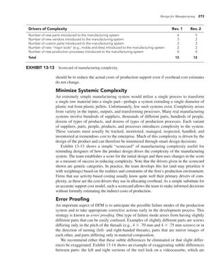 Design for Manufacturing 273
should be to reduce the actual costs of production support even if overhead cost estimates
do not change.
Minimize Systemic Complexity
An extremely simple manufacturing system would utilize a single process to transform
a single raw material into a single part—perhaps a system extruding a single diameter of
plastic rod from plastic pellets. Unfortunately, few such systems exist. Complexity arises
from variety in the inputs, outputs, and transforming processes. Many real manufacturing
systems involve hundreds of suppliers, thousands of different parts, hundreds of people,
dozens of types of products, and dozens of types of production processes. Each variant
of suppliers, parts, people, products, and processes introduces complexity to the system.
These variants must usually be tracked, monitored, managed, inspected, handled, and
inventoried at tremendous cost to the enterprise. Much of this complexity is driven by the
design of the product and can therefore be minimized through smart design decisions.
Exhibit 13-13 shows a simple “scorecard” of manufacturing complexity useful for
reminding designers of how the product design drives the complexity of the manufacturing
system. The team establishes a score for the initial design and then uses changes in the score
as a measure of success in reducing complexity. Note that the drivers given in the scorecard
shown are generic categories. In practice, the team develops this list (and may prioritize it
with weightings) based on the realities and constraints of the firm’s production environment.
Firms that use activity-based costing usually know quite well their primary drivers of com-
plexity, as these are the cost drivers they use in allocating overhead. As a simple substitute for
an accurate support cost model, such a scorecard allows the team to make informed decisions
without formally estimating the indirect costs of production.
Error Proofing
An important aspect of DFM is to anticipate the possible failure modes of the production
system and to take appropriate corrective actions early in the development process. This
strategy is known as error proofing. One type of failure mode arises from having slightly
different parts that can be easily confused. Examples of slightly different parts are screws
differing only in the pitch of the threads (e.g., 4 3 .70 mm and 4 3 .75 mm screws) or in
the direction of turning (left- and right-handed threads), parts that are mirror images of
each other, and parts differing only in material composition.
We recommend either that these subtle differences be eliminated or that slight differ-
ences be exaggerated. Exhibit 13-14 shows an example of exaggerating subtle differences
between parts: the left and right versions of the reel lock on a videocassette, which are
EXHIBIT 13-13 Scorecard of manufacturing complexity.
Drivers of Complexity Rev. 1 Rev. 2
Number of new parts introduced to the manufacturing system 6 5
Number of new vendors introduced to the manufacturing system 3 2
Number of custom parts introduced to the manufacturing system 2 3
Number of new “major tools” (e.g., molds and dies) introduced to the manufacturing system 2 2
Number of new production processes introduced to the manufacturing system 0 0
Total 13 12
 
