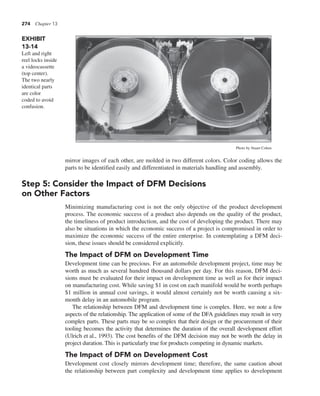 274 Chapter 13
mirror images of each other, are molded in two different colors. Color coding allows the
parts to be identified easily and differentiated in materials handling and assembly.
Step 5: Consider the Impact of DFM Decisions
on Other Factors
Minimizing manufacturing cost is not the only objective of the product development
process. The economic success of a product also depends on the quality of the product,
the timeliness of product introduction, and the cost of developing the product. There may
also be situations in which the economic success of a project is compromised in order to
maximize the economic success of the entire enterprise. In contemplating a DFM deci-
sion, these issues should be considered explicitly.
The Impact of DFM on Development Time
Development time can be precious. For an automobile development project, time may be
worth as much as several hundred thousand dollars per day. For this reason, DFM deci-
sions must be evaluated for their impact on development time as well as for their impact
on manufacturing cost. While saving $1 in cost on each manifold would be worth perhaps
$1 million in annual cost savings, it would almost certainly not be worth causing a six-
month delay in an automobile program.
The relationship between DFM and development time is complex. Here, we note a few
aspects of the relationship. The application of some of the DFA guidelines may result in very
complex parts. These parts may be so complex that their design or the procurement of their
tooling becomes the activity that determines the duration of the overall development effort
(Ulrich et al., 1993). The cost benefits of the DFM decision may not be worth the delay in
project duration. This is particularly true for products competing in dynamic markets.
The Impact of DFM on Development Cost
Development cost closely mirrors development time; therefore, the same caution about
the relationship between part complexity and development time applies to development
EXHIBIT
13-14
Left and right
reel locks inside
a videocassette
(top center).
The two nearly
identical parts
are color
coded to avoid
confusion.
Photo by Stuart Cohen
 