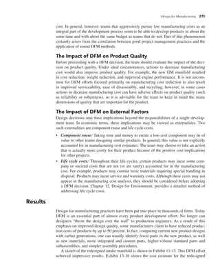 Design for Manufacturing 275
cost. In general, however, teams that aggressively pursue low manufacturing costs as an
integral part of the development process seem to be able to develop products in about the
same time and with about the same budget as teams that do not. Part of this phenomenon
certainly arises from the correlation between good project management practices and the
application of sound DFM methods.
The Impact of DFM on Product Quality
Before proceeding with a DFM decision, the team should evaluate the impact of the deci-
sion on product quality. Under ideal circumstances, actions to decrease manufacturing
cost would also improve product quality. For example, the new GM manifold resulted
in cost reduction, weight reduction, and improved engine performance. It is not uncom-
mon for DFM efforts focused primarily on manufacturing cost reduction to also result
in improved serviceability, ease of disassembly, and recycling; however, in some cases
actions to decrease manufacturing cost can have adverse effects on product quality (such
as reliability or robustness), so it is advisable for the team to keep in mind the many
dimensions of quality that are important for the product.
The Impact of DFM on External Factors
Design decisions may have implications beyond the responsibilities of a single develop-
ment team. In economic terms, these implications may be viewed as externalities. Two
such externalities are component reuse and life cycle costs.
• Component reuse: Taking time and money to create a low-cost component may be of
value to other teams designing similar products. In general, this value is not explicitly
accounted for in manufacturing cost estimates. The team may choose to take an action
that is actually more costly for their product because of the positive cost implications
for other projects.
• Life cycle costs: Throughout their life cycles, certain products may incur some com-
pany or societal costs that are not (or are rarely) accounted for in the manufacturing
cost. For example, products may contain toxic materials requiring special handling in
disposal. Products may incur service and warranty costs. Although these costs may not
appear in the manufacturing cost analysis, they should be considered before adopting
a DFM decision. Chapter 12, Design for Environment, provides a detailed method of
addressing life cycle costs.
Results
Design-for-manufacturing practices have been put into place in thousands of firms. Today
DFM is an essential part of almost every product development effort. No longer can
designers “throw the design over the wall” to production engineers. As a result of this
emphasis on improved design quality, some manufacturers claim to have reduced produc-
tion costs of products by up to 50 percent. In fact, comparing current new product designs
with earlier generations, one can usually identify fewer parts in the new product, as well
as new materials, more integrated and custom parts, higher-volume standard parts and
subassemblies, and simpler assembly procedures.
A sketch of the redesigned intake manifold is shown in Exhibit 13-15. This DFM effort
achieved impressive results. Exhibit 13-16 shows the cost estimate for the redesigned
 