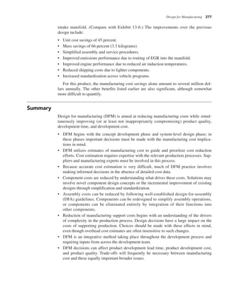 Design for Manufacturing 277
intake manifold. (Compare with Exhibit 13-6.) The improvements over the previous
design include:
• Unit cost savings of 45 percent.
• Mass savings of 66 percent (3.3 kilograms).
• Simplified assembly and service procedures.
• Improved emissions performance due to routing of EGR into the manifold.
• Improved engine performance due to reduced air induction temperatures.
• Reduced shipping costs due to lighter components.
• Increased standardization across vehicle programs.
For this product, the manufacturing cost savings alone amount to several million dol-
lars annually. The other benefits listed earlier are also significant, although somewhat
more difficult to quantify.
Summary
Design for manufacturing (DFM) is aimed at reducing manufacturing costs while simul-
taneously improving (or at least not inappropriately compromising) product quality,
development time, and development cost.
• DFM begins with the concept development phase and system-level design phase; in
these phases important decisions must be made with the manufacturing cost implica-
tions in mind.
• DFM utilizes estimates of manufacturing cost to guide and prioritize cost reduction
efforts. Cost estimation requires expertise with the relevant production processes. Sup-
pliers and manufacturing experts must be involved in this process.
• Because accurate cost estimation is very difficult, much of DFM practice involves
making informed decisions in the absence of detailed cost data.
• Component costs are reduced by understanding what drives these costs. Solutions may
involve novel component design concepts or the incremental improvement of existing
designs through simplification and standardization.
• Assembly costs can be reduced by following well-established design-for-assembly
(DFA) guidelines. Components can be redesigned to simplify assembly operations,
or components can be eliminated entirely by integration of their functions into
other components.
• Reduction of manufacturing support costs begins with an understanding of the drivers
of complexity in the production process. Design decisions have a large impact on the
costs of supporting production. Choices should be made with these effects in mind,
even though overhead cost estimates are often insensitive to such changes.
• DFM is an integrative method taking place throughout the development process and
requiring inputs from across the development team.
• DFM decisions can affect product development lead time, product development cost,
and product quality. Trade-offs will frequently be necessary between manufacturing
cost and these equally important broader issues.
 