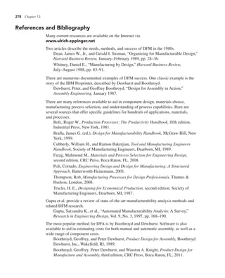 278 Chapter 13
References and Bibliography
Many current resources are available on the Internet via
www.ulrich-eppinger.net
Two articles describe the needs, methods, and success of DFM in the 1980s.
Dean, James W., Jr., and Gerald I. Susman, “Organizing for Manufacturable Design,”
Harvard Business Review, January–February 1989, pp. 28–36.
Whitney, Daniel E., “Manufacturing by Design,” Harvard Business Review,
July–August 1988, pp. 83–91.
There are numerous documented examples of DFM success. One classic example is the
story of the IBM Proprinter, described by Dewhurst and Boothroyd.
Dewhurst, Peter, and Geoffrey Boothroyd, “Design for Assembly in Action,”
Assembly Engineering, January 1987.
There are many references available to aid in component design, materials choice,
manufacturing process selection, and understanding of process capabilities. Here are
several sources that offer specific guidelines for hundreds of applications, materials,
and processes.
Bolz, Roger W., Production Processes: The Productivity Handbook, fifth edition,
Industrial Press, New York, 1981.
Bralla, James G. (ed.), Design for Manufacturability Handbook, McGraw-Hill, New
York, 1999.
Cubberly, William H., and Ramon Bakerjian, Tool and Manufacturing Engineers
Handbook, Society of Manufacturing Engineers, Dearborn, MI, 1989.
Farag, Mahmoud M., Materials and Process Selection for Engineering Design,
second edition, CRC Press, Boca Raton, FL, 2008.
Poli, Corrado, Engineering Design and Design for Manufacturing: A Structured
Approach, Butterworth-Heinemann, 2001.
Thompson, Rob, Manufacturing Processes for Design Professionals, Thames &
Hudson, London, 2008.
Trucks, H. E., Designing for Economical Production, second edition, Society of
Manufacturing Engineers, Dearborn, MI, 1987.
Gupta et al. provide a review of state-of-the-art manufacturability analysis methods and
related DFM research.
Gupta, Satyandra K., et al., “Automated Manufacturability Analysis: A Survey,”
Research in Engineering Design, Vol. 9, No. 3, 1997, pp. 168–190.
The most popular method for DFA is by Boothroyd and Dewhurst. Software is also
available to aid in estimating costs for both manual and automatic assembly, as well as a
wide range of component costs.
Boothroyd, Geoffrey, and Peter Dewhurst, Product Design for Assembly, Boothroyd
Dewhurst, Inc., Wakefield, RI, 1989.
Boothroyd, Geoffrey, Peter Dewhurst, and Winston A. Knight, Product Design for
Manufacture and Assembly, third edition, CRC Press, Boca Raton, FL, 2011.
 