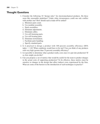 280 Chapter 13
Thought Questions
1. Consider the following 10 “design rules” for electromechanical products. Do these
seem like reasonable guidelines? Under what circumstances could one rule conflict
with another one? How should such a trade-off be settled?
a. Minimize parts count.
b. Use modular assembly.
c. Stack assemblies.
d. Eliminate adjustments.
e. Eliminate cables.
f. Use self-fastening parts.
g. Use self-locating parts.
h. Eliminate reorientation.
i. Facilitate parts handling.
j. Specify standard parts.
2. Is it practical to design a product with 100 percent assembly efficiency (DFA
index 5 1.0)? What conditions would have to be met? Can you think of any products
with very high (greater than 75 percent) assembly efficiency?
3. Is it possible to determine what a product really costs once it is put into production? If
so, how might you do this?
4. Can you propose a set of metrics that would be useful for the team to predict changes
in the actual costs of supporting production? To be effective, these metrics must be
sensitive to changes in the design that affect indirect costs experienced by the firm.
What are some of the barriers to the introduction of such techniques in practice?
 