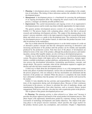 Development Processes and Organizations 13
• Planning: A development process includes milestones corresponding to the comple-
tion of each phase. The timing of these milestones anchors the schedule of the overall
development project.
• Management: A development process is a benchmark for assessing the performance
of an ongoing development effort. By comparing the actual events to the established
process, a manager can identify possible problem areas.
• Improvement: The careful documentation and ongoing review of an organization’s
development process and its results may help to identify opportunities for improvement.
The generic product development process consists of six phases, as illustrated in
Exhibit 2-2. The process begins with a planning phase, which is the link to advanced
research and technology development activities. The output of the planning phase is the
project’s mission statement, which is the input required to begin the concept development
phase and which serves as a guide to the development team. The conclusion of the prod-
uct development process is the product launch, at which time the product becomes avail-
able for purchase in the marketplace.
One way to think about the development process is as the initial creation of a wide set
of alternative product concepts and then the subsequent narrowing of alternatives and
increasing specification of the product until the product can be reliably and repeatably
produced by the production system. Note that most of the phases of development are
defined in terms of the state of the product, although the production process and market-
ing plans, among other tangible outputs, are also evolving as development progresses.
Another way to think about the development process is as an information-processing
system. The process begins with inputs such as the corporate objectives, strategic oppor-
tunities, available technologies, product platforms, and production systems. Various activ-
ities process the development information, formulating specifications, concepts, and
design details. The process concludes when all the information required to support pro-
duction and sales has been created and communicated.
A third way to think about the development process is as a risk management system.
In the early phases of product development, various risks are identified and prioritized. As
the process progresses, risks are reduced as the key uncertainties are eliminated and the
functions of the product are validated. When the process is completed, the team should
have substantial confidence that the product will work correctly and be well received by
the market.
Exhibit 2-2 also identifies the key activities and responsibilities of the different func-
tions of the organization during each development phase. Because of their continuous
involvement in the process, we choose to articulate the roles of marketing, design, and
manufacturing. Representatives from other functions, such as research, finance, project
management, field service, and sales, also play key roles at particular points in the process.
The six phases of the generic development process are:
0. Planning: The planning activity is often referred to as “phase zero” because it
precedes the project approval and launch of the actual product development process. This
phase begins with opportunity identification guided by corporate strategy and includes
assessment of technology developments and market objectives. The output of the plan-
ning phase is the project mission statement, which specifies the target market for
the product, business goals, key assumptions, and constraints. Chapter 3, Opportunity
 