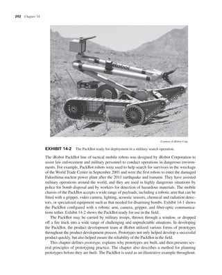 292 Chapter 14
The iRobot PackBot line of tactical mobile robots was designed by iRobot Corporation to
assist law enforcement and military personnel to conduct operations in dangerous environ-
ments. For example, PackBot robots were used to help search for survivors in the wreckage
of the World Trade Center in September 2001 and were the first robots to enter the damaged
Fukushima nuclear power plant after the 2011 earthquake and tsunami. They have assisted
military operations around the world, and they are used in highly dangerous situations by
police for bomb disposal and by workers for detection of hazardous materials. The mobile
chassis of the PackBot accepts a wide range of payloads, including a robotic arm that can be
fitted with a gripper, video camera, lighting, acoustic sensors, chemical and radiation detec-
tors, or specialized equipment such as that needed for disarming bombs. Exhibit 14-1 shows
the PackBot configured with a robotic arm, camera, gripper, and fiber-optic communica-
tions tether. Exhibit 14-2 shows the PackBot ready for use in the field.
The PackBot may be carried by military troops, thrown through a window, or dropped
off a fire truck into a wide range of challenging and unpredictable situations. In developing
the PackBot, the product development team at iRobot utilized various forms of prototypes
throughout the product development process. Prototypes not only helped develop a successful
product quickly, but also helped ensure the reliability of the PackBot in the field.
This chapter defines prototype, explains why prototypes are built, and then presents sev-
eral principles of prototyping practice. The chapter also describes a method for planning
prototypes before they are built. The PackBot is used as an illustrative example throughout.
EXHIBIT 14-2 The PackBot ready for deployment in a military search operation.
Courtesy of iRobot Corp.
 