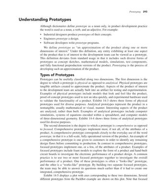 Prototyping 293
Understanding Prototypes
Although dictionaries define prototype as a noun only, in product development practice
the word is used as a noun, a verb, and an adjective. For example:
• Industrial designers produce prototypes of their concepts.
• Engineers prototype a design.
• Software developers write prototype programs.
We define prototype as “an approximation of the product along one or more
dimensions of interest.” Under this definition, any entity exhibiting at least one aspect
of the product that is of interest to the development team can be viewed as a prototype.
This definition deviates from standard usage in that it includes such diverse forms of
prototypes as concept sketches, mathematical models, simulations, test components,
and fully functional preproduction versions of the product. Prototyping is the process of
developing such an approximation of the product.
Types of Prototypes
Prototypes can be usefully classified along two dimensions. The first dimension is the
degree to which a prototype is physical as opposed to analytical. Physical prototypes are
tangible artifacts created to approximate the product. Aspects of the product of interest
to the development team are actually built into an artifact for testing and experimentation.
Examples of physical prototypes include models that look and feel like the product,
proof-of-concept prototypes used to test an idea quickly, and experimental hardware used
to validate the functionality of a product. Exhibit 14-3 shows three forms of physical
prototypes used for diverse purposes. Analytical prototypes represent the product in a
nontangible, usually mathematical or visual, manner. Interesting aspects of the product
are analyzed, rather than built. Examples of analytical prototypes include computer
simulations, systems of equations encoded within a spreadsheet, and computer models
of three-dimensional geometry. Exhibit 14-4 shows three forms of analytical prototypes
used for diverse purposes.
The second dimension is the degree to which a prototype is comprehensive as opposed
to focused. Comprehensive prototypes implement most, if not all, of the attributes of a
product. A comprehensive prototype corresponds closely to the everyday use of the word
prototype, in that it is a full-scale, fully operational version of the product. An example of
a comprehensive prototype is one given to customers in order to identify any remaining
design flaws before committing to production. In contrast to comprehensive prototypes,
focused prototypes implement one, or a few, of the attributes of a product. Examples of
focused prototypes include foam models to explore the form of a product and hand-built
circuit boards to investigate the electronic performance of a product design. A common
practice is to use two or more focused prototypes together to investigate the overall
performance of a product. One of these prototypes is often a “looks-like” prototype,
and the other is a “works-like” prototype. By building two separate focused prototypes,
the team may be able to answer its questions much earlier than if it had to create one
integrated, comprehensive prototype.
Exhibit 14-5 displays a plot with axes corresponding to these two dimensions. Several
different prototypes from the PackBot example are shown on this plot. Note that focused
 