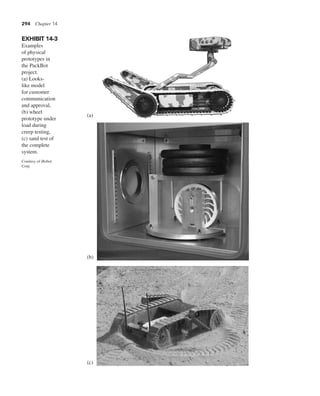 294 Chapter 14
EXHIBIT 14-3
Examples
of physical
prototypes in
the PackBot
project.
(a) Looks-
like model
for customer
communication
and approval,
(b) wheel
prototype under
load during
creep testing,
(c) sand test of
the complete
system.
Courtesy of iRobot
Corp.
(a)
(b)
(c)
 