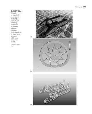 Prototyping 295
EXHIBIT 14-4
Examples
of analytical
prototypes of
the PackBot.
(a) 3D CAD
rendering
created for
a customer
proposal,
(b) finite-
element analysis
of wheel spoke
geometry,
(c) dynamic
simulation
model.
Courtesy of iRobot
Corp.
(a)
(b)
(c)
 