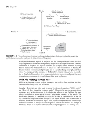 296 Chapter 14
prototypes can be either physical or analytical, but that for tangible manufactured products,
fully comprehensive prototypes must generally be physical. Prototypes sometimes contain a
combination of analytical and physical elements. For example, control hardware including
the user interface for the PackBot could be linked to a software simulation of the PackBot
dynamic motion. Some analytical prototypes can be viewed as being more “physical” than
others. For example, a video animation of the PackBot’s dynamic balance based on simula-
tion of the physical interactions of its components is, in one sense, more physical than a set
of equations approximating the overall balance of the same mechanism.
What Are Prototypes Used For?
Within a product development project, prototypes are used for four purposes: learning,
communication, integration, and milestones.
Learning Prototypes are often used to answer two types of questions: “Will it work?”
and “How well does it meet the customer needs?” When used to answer such questions,
prototypes serve as learning tools. In developing the wheels for the PackBot, the team
built focused-physical prototypes of the novel spiral spoke geometry of the wheels. The
wheels were mounted to a weighted platform and dropped at various heights to test the
shock absorption properties and the strength of the wheels. Exhibit 14-6 shows several of
the wheel prototypes and one of the impact tests. Also in development of the wheel design,
mathematical models of the spokes were analyzed to estimate the stiffness and strength of
the wheels. This is an example of a focused-analytical prototype used as a learning tool.
Gripper Geometry and
Pad Coating PullTest
Math Model of Motor
Performance
FEA of Heat Dissipation
3D CAD Model
Color Rendering
Beam Bending Equations of
Wheel Spoke Geometry
Wheel ImpactTest
System-Level
DropTest
Beta Prototype
for FieldTesting
Alpha Prototype for
System Integration
Full Dynamic
Simulation
Full-Scale Foam Model
User Interface Hardware
Linked to Dynamic Simulation
Testbed with New
Software on Old Model
Not
Generally
Feasible
Physical
Analytical
Focused Comprehensive
EXHIBIT 14-5 Types of prototypes. Prototypes can be classified according to the degree to which they are physical
and the degree to which they implement all of the attributes of the product.
 