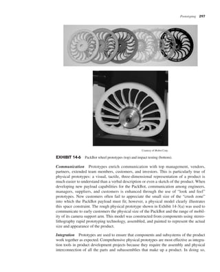 Prototyping 297
Communication Prototypes enrich communication with top management, vendors,
partners, extended team members, customers, and investors. This is particularly true of
physical prototypes: a visual, tactile, three-dimensional representation of a product is
much easier to understand than a verbal description or even a sketch of the product. When
developing new payload capabilities for the PackBot, communication among engineers,
managers, suppliers, and customers is enhanced through the use of “look and feel”
prototypes. New customers often fail to appreciate the small size of the “crush zone”
into which the PackBot payload must fit; however, a physical model clearly illustrates
this space constraint. The rough physical prototype shown in Exhibit 14-3(a) was used to
communicate to early customers the physical size of the PackBot and the range of mobil-
ity of its camera support arm. This model was constructed from components using stereo-
lithography rapid prototyping technology, assembled, and painted to represent the actual
size and appearance of the product.
Integration Prototypes are used to ensure that components and subsystems of the product
work together as expected. Comprehensive physical prototypes are most effective as integra-
tion tools in product development projects because they require the assembly and physical
interconnection of all the parts and subassemblies that make up a product. In doing so,
EXHIBIT 14-6 PackBot wheel prototypes (top) and impact testing (bottom).
Courtesy of iRobot Corp.
 