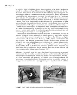 298 Chapter 14
the prototype forces coordination between different members of the product development
team. If the combination of any of the components of the product interferes with the over-
all function of the product, the problem may be detected through physical integration in a
comprehensive prototype. Common names for these comprehensive physical prototypes are
testbed, alpha, beta, or preproduction prototypes. Two such prototypes of the PackBot are
shown in Exhibit 14-7. In the alpha prototype, the radios are visible in the center of the robot.
In the beta prototype, the radios were integrated into the body for protection from damage.
Extensive testing of the alpha prototype helped identify several improvements to the track
system, which was redesigned before the beta prototype was built. Further testing of the beta
prototype included a wide range of field conditions, such as mud, sand, and water testing.
Prototypes also help integrate the perspectives of the different functions represented
on a product development team (Leonard-Barton, 1991). A simple physical model of the
form of a product can be used as the medium through which the marketing, design, and
manufacturing functions agree on a basic design decision.
Many software development processes use prototypes to integrate the activities of
dozens of software developers. Microsoft, for example, employs a “daily build,” in which
a new version of the product is compiled at the end of every day. Software developers
“check in” their code by a fixed time of day (e.g., 5:00 p.m.) and a team compiles the
code to create a new prototype version of the software. The most recent version of the
software is then tested and used by everyone on the team, in a practice Microsoft calls
“eating your own dog food.” This practice of creating daily comprehensive prototypes
ensures that the efforts of the developers are always synchronized and integrated. Any
conflicts are detected immediately and the team can never diverge more than one day
from a working version of the product (Cusumano, 1997).
Milestones Particularly in the later stages of product development, prototypes are used
to demonstrate that the product has achieved a desired level of functionality. Milestone
prototypes provide tangible goals, demonstrate progress, and serve to enforce the sched-
ule. Senior management (and sometimes the customer) often requires a prototype that
demonstrates certain functions before allowing the project to proceed. For example, in
many government procurements, a prototype must pass a “qualification test” and later
EXHIBIT 14-7 Alpha (left) and beta (right) prototypes of the PackBot.
Courtesy of iRobot Corp.
 