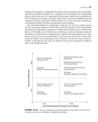 Prototyping 301
repeated. For example, if a molded part fits poorly with its mating parts, the mold tooling
may have to be rebuilt. In Exhibit 14-9, a 30 percent risk of returning to the mold-building
activity after testing part fit is represented with an arrow labeled with a probability of
0.30. If building and testing a prototype substantially increases the likelihood that the
subsequent activities will proceed without iteration (e.g., from 70 percent to 95 percent,
as indicated in Exhibit 14-9), the prototype phase may be justified.
The anticipated benefits of a prototype in reducing risk must be weighed against
the time and money required to build and evaluate the prototype. This is particularly
important for comprehensive prototypes. Products that are high in risk or uncertainty,
because of the high costs of failure, new technology, or the revolutionary nature of
the product, will benefit from such prototypes. On the other hand, products for which
failure costs are low and the technology is well known do not derive as much risk-
reduction benefit from prototyping. Most products fall between these extremes.
Exhibit 14-10 represents the range of situations that can be encountered in different
types of development projects.
Cost of Comprehensive Prototype (Time or Money)
Technical
or
Market
Risk
High
Low
Low High
One prototype may be
built for verification.
Examples:
printed goods
Many comprehensive
prototypes built.
Analytical prototypes used
extensively.
Carefully planned compre-
hensive prototypes.
Sometimes the first unit built
is actually sold.
Examples:
airplanes, satellites, automobiles
Examples:
software, consumer products
Few or no comprehensive
prototypes built.
Examples:
commercial buildings, ships
EXHIBIT 14-10 The use of comprehensive prototypes depends on the relative level of technical
or market risk and the cost of building a comprehensive prototype.
 