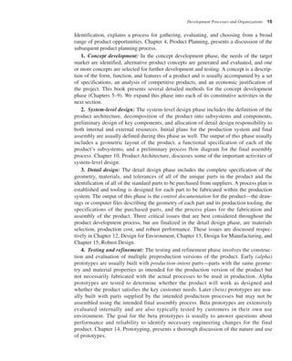 Development Processes and Organizations 15
Identification, explains a process for gathering, evaluating, and choosing from a broad
range of product opportunities. Chapter 4, Product Planning, presents a discussion of the
subsequent product planning process.
1. Concept development: In the concept development phase, the needs of the target
market are identified, alternative product concepts are generated and evaluated, and one
or more concepts are selected for further development and testing. A concept is a descrip-
tion of the form, function, and features of a product and is usually accompanied by a set
of specifications, an analysis of competitive products, and an economic justification of
the project. This book presents several detailed methods for the concept development
phase (Chapters 5–9). We expand this phase into each of its constitutive activities in the
next section.
2. System-level design: The system-level design phase includes the definition of the
product architecture, decomposition of the product into subsystems and components,
preliminary design of key components, and allocation of detail design responsibility to
both internal and external resources. Initial plans for the production system and final
assembly are usually defined during this phase as well. The output of this phase usually
includes a geometric layout of the product, a functional specification of each of the
product’s subsystems, and a preliminary process flow diagram for the final assembly
process. Chapter 10, Product Architecture, discusses some of the important activities of
system-level design.
3. Detail design: The detail design phase includes the complete specification of the
geometry, materials, and tolerances of all of the unique parts in the product and the
identification of all of the standard parts to be purchased from suppliers. A process plan is
established and tooling is designed for each part to be fabricated within the production
system. The output of this phase is the control documentation for the product—the draw-
ings or computer files describing the geometry of each part and its production tooling, the
specifications of the purchased parts, and the process plans for the fabrication and
assembly of the product. Three critical issues that are best considered throughout the
product development process, but are finalized in the detail design phase, are materials
selection, production cost, and robust performance. These issues are discussed respec-
tively in Chapter 12, Design for Environment, Chapter 13, Design for Manufacturing, and
Chapter 15, Robust Design.
4. Testing and refinement: The testing and refinement phase involves the construc-
tion and evaluation of multiple preproduction versions of the product. Early (alpha)
prototypes are usually built with production-intent parts—parts with the same geome-
try and material properties as intended for the production version of the product but
not necessarily fabricated with the actual processes to be used in production. Alpha
prototypes are tested to determine whether the product will work as designed and
whether the product satisfies the key customer needs. Later (beta) prototypes are usu-
ally built with parts supplied by the intended production processes but may not be
assembled using the intended final assembly process. Beta prototypes are extensively
evaluated internally and are also typically tested by customers in their own use
environment. The goal for the beta prototypes is usually to answer questions about
performance and reliability to identify necessary engineering changes for the final
product. Chapter 14, Prototyping, presents a thorough discussion of the nature and use
of prototypes.
 