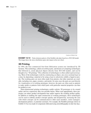 304 Chapter 14
3D Printing
In 1984, the first commercial free-form fabrication system was introduced by 3D
Systems. This technology, called stereolithography, and dozens of competing technologies
that followed it, create physical objects directly from 3D CAD models, and can be
thought of as “3D printing.” This collection of technologies is often called rapid prototyp-
ing. Most of the technologies work by constructing an object, one cross-sectional layer at
a time, by depositing a material or by using a laser to selectively solidify a liquid or pow-
der. The resulting parts are most often made from plastics, but other materials are avail-
able, including wax, paper, ceramics, and metals. In some cases the parts are used directly
for visualization or in working prototypes; however, the parts are often used as patterns
to make molds or patterns from which parts with particular material properties can then
be molded or cast.
Three-dimensional printing technologies enable realistic 3D prototypes to be created
earlier and less expensively than was possible before. When used appropriately, these pro-
totypes can reduce product development time and/or improve the resulting product quality.
In addition to enabling the rapid construction of working prototypes, these technologies
can be used to embody product concepts quickly and inexpensively, increasing the ease
with which concepts can be communicated to other team members, senior managers,
development partners, or potential customers. For example, the PackBot prototype shown in
Exhibit 14-3(a) was made of components fabricated using stereolithography in only four days.
EXHIBIT 14-13 Finite-element analysis of the PackBot side plate based on a 3D CAD model.
The image shows the stress distribution upon side impact at the rear wheel.
Courtesy of iRobot Corp.
 