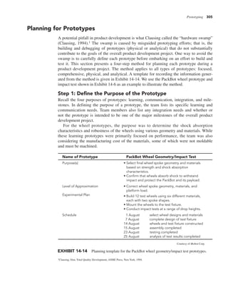 Prototyping 305
Planning for Prototypes
A potential pitfall in product development is what Clausing called the “hardware swamp”
(Clausing, 1994).1 The swamp is caused by misguided prototyping efforts; that is, the
building and debugging of prototypes (physical or analytical) that do not substantially
contribute to the goals of the overall product development project. One way to avoid the
swamp is to carefully define each prototype before embarking on an effort to build and
test it. This section presents a four-step method for planning each prototype during a
product development project. The method applies to all types of prototypes: focused,
comprehensive, physical, and analytical. A template for recording the information gener-
ated from the method is given in Exhibit 14-14. We use the PackBot wheel prototype and
impact test shown in Exhibit 14-6 as an example to illustrate the method.
Step 1: Define the Purpose of the Prototype
Recall the four purposes of prototypes: learning, communication, integration, and mile-
stones. In defining the purpose of a prototype, the team lists its specific learning and
communication needs. Team members also list any integration needs and whether or
not the prototype is intended to be one of the major milestones of the overall product
development project.
For the wheel prototypes, the purpose was to determine the shock absorption
characteristics and robustness of the wheels using various geometry and materials. While
these learning prototypes were primarily focused on performance, the team was also
considering the manufacturing cost of the materials, some of which were not moldable
and must be machined.
Name of Prototype PackBot Wheel Geometry/Impact Test
Purpose(s) • Select final wheel spoke geometry and materials
based on strength and shock absorption
characteristics.
• Confirm that wheels absorb shock to withstand
impact and protect the PackBot and its payload.
Level of Approximation
Experimental Plan
• Correct wheel spoke geometry, materials, and
platform load.
• Build 12 test wheels using six different materials,
each with two spoke shapes.
• Mount the wheels to the test fixture.
• Conduct impact tests at a range of drop heights.
Schedule 1 August select wheel designs and materials
7 August complete design of test fixture
14 August wheels and test fixture constructed
15 August assembly completed
23 August testing completed
25 August analysis of test results completed
EXHIBIT 14-14 Planning template for the PackBot wheel geometry/impact test prototypes.
Courtesy of iRobot Corp.
1Clausing, Don, Total Quality Development, ASME Press, New York, 1994.
 