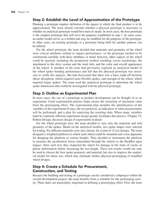 306 Chapter 14
Step 2: Establish the Level of Approximation of the Prototype
Planning a prototype requires definition of the degree to which the final product is to be
approximated. The team should consider whether a physical prototype is necessary or
whether an analytical prototype would best meet its needs. In most cases, the best prototype
is the simplest prototype that will serve the purposes established in step 1. In some cases,
an earlier model serves as a testbed and may be modified for the purposes of the prototype.
In other cases, an existing prototype or a prototype being built for another purpose can
be utilized.
For the wheel prototype, the team decided that materials and geometry of the wheel
were critical attributes related to impact performance, so the prototype needed to be
constructed carefully with these attributes in mind; however, other aspects of the wheel
could be ignored, including the production method (molding versus machining), the
attachment to the drive system and the track belt, and the color and overall appearance
of the wheel. A member of the team had previously explored an analytical model of
the wheel spoke bending performance and felt that the physical prototype was neces-
sary to verify her analysis. She had discovered that there was a basic trade-off between
shock absorption, which required more flexible spokes, and strength of the wheel, which
required larger spokes. The team used the analytical prototype to determine the wheel
spoke dimensions that would be investigated with the physical prototype.
Step 3: Outline an Experimental Plan
In most cases, the use of a prototype in product development can be thought of as an
experiment. Good experimental practice helps ensure the extraction of maximum value
from the prototyping effort. The experimental plan includes the identification of the
variables of the experiment (if any), the test protocol, an indication of what measurements
will be performed, and a plan for analyzing the resulting data. When many variables
must be explored, efficient experiment design greatly facilitates this process. Chapter 15,
Robust Design, discusses design of experiments in detail.
For the wheel prototype tests, the team decided to vary only the materials and web
geometry of the spokes. Based on the analytical models, two spoke shapes were selected
for testing. Six different materials were also chosen, for a total of 12 test designs. The team
designed a weighted platform to which each wheel could be mounted and a test apparatus
for dropping the platform at various heights. They decided to instrument the platform
to measure the acceleration forces transmitted through the wheels to the PackBot upon
impact. After each test, they inspected the wheel for damage in the form of cracks or
plastic deformation before increasing the test height. These test results would not only
be used to choose the best spoke geometry and material, but also to improve the analyti-
cal model for future use, which may eliminate further physical prototyping of modified
wheel designs.
Step 4: Create a Schedule for Procurement,
Construction, and Testing
Because the building and testing of a prototype can be considered a subproject within the
overall development project, the team benefits from a schedule for the prototyping activ-
ity. Three dates are particularly important in defining a prototyping effort. First, the team
 