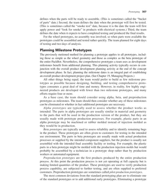 Prototyping 307
defines when the parts will be ready to assemble. (This is sometimes called the “bucket
of parts” date.) Second, the team defines the date when the prototype will first be tested.
(This is sometimes called the “smoke test” date, because it is the date the team will first
apply power and “look for smoke” in products with electrical systems.) Third, the team
defines the date when it expects to have completed testing and produced the final results.
For the wheel prototypes, no assembly was involved, so when parts were available the
prototypes could be assembled and tested rather quickly. The team planned for eight days
of testing and two days of analysis.
Planning Milestone Prototypes
The previously metioned method for planning a prototype applies to all prototypes, includ-
ing those as simple as the wheel geometry and those as complex as the beta prototype of
the entire PackBot. Nevertheless, the comprehensive prototypes a team uses as development
milestones benefit from additional planning. This planning activity typically occurs in con-
junction with the overall product development planning activity at the end of the concept
development phase. In fact, planning the milestone dates is an integral part of establishing
an overall product development project plan. (See Chapter 19, Managing Projects.)
All other things being equal, the team would prefer to build as few milestone pro-
totypes as possible because designing, building, and testing comprehensive proto-
types consumes a great deal of time and money. However, in reality, few highly engi-
neered products are developed with fewer than two milestone prototypes, and many
efforts require four or more.
As a base case, the team should consider using alpha, beta, and preproduction
prototypes as milestones. The team should then consider whether any of these milestones
can be eliminated or whether in fact additional prototypes are necessary.
Alpha prototypes are typically used to assess whether the product works as
intended. The parts in alpha prototypes are usually similar in material and geometry
to the parts that will be used in the production version of the product, but they are
usually made with prototype production processes. For example, plastic parts in an
alpha prototype may be machined or rubber molded instead of injection molded as
they would be in production.
Beta prototypes are typically used to assess reliability and to identify remaining bugs
in the product. These prototypes are often given to customers for testing in the intended
use environment. The parts in beta prototypes are usually made with actual production
processes or supplied by the intended component suppliers, but the product is usually not
assembled with the intended final assembly facility or tooling. For example, the plastic
parts in a beta prototype might be molded with the production injection molds but would
probably be assembled by a technician in a prototype shop rather than by production
workers or automated equipment.
Preproduction prototypes are the first products produced by the entire production
process. At this point the production process is not yet operating at full capacity but is
making limited quantities of the product. These prototypes are used to verify production
process capability, are subjected to further testing, and are often supplied to preferred
customers. Preproduction prototypes are sometimes called pilot-production prototypes.
The most common deviations from the standard prototyping plan are to eliminate one
of the standard prototypes or to add additional early prototypes. Eliminating a prototype
 
