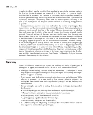 308 Chapter 14
(usually the alpha) may be possible if the product is very similar to other products
the firm has already developed and produced, or if the product is extremely simple.
Additional early prototypes are common in situations where the product embodies a
new concept or technology. These early prototypes are sometimes called experimental or
engineering prototypes. They usually do not look like the final product, and many of the
parts of the prototype are not designed with the intention of eventually being produced
in quantity.
Once preliminary decisions have been made about the number of prototypes, their
characteristics, and the time required to assemble and test them, the team can place these
milestones on the overall time line of the project. When the team attempts to schedule
these milestones, the feasibility of the overall product development schedule can be
assessed. Frequently a team will discover, when working backward from the target date
for the product launch, that the assembly and test of one milestone prototype overlaps or
is perilously close to the design and fabrication of the next milestone prototype. If this
overlapping happens in practice, it is the worst manifestation of the “hardware swamp.”
When prototyping phases overlap, there is little transfer of learning from one prototype
to the next, and the team should consider omitting one or more of the prototypes to allow
the remaining prototypes to be spread out more in time. During project planning, overlap-
ping prototyping phases can be avoided by beginning the project sooner, delaying product
launch, eliminating a milestone prototype, or devising a way to accelerate the develop-
ment activities preceding each prototype. (See Chapter 19, Managing Projects, for some
techniques for achieving this acceleration.)
Summary
Product development almost always requires the building and testing of prototypes. A
prototype is an approximation of the product on one or more dimensions of interest.
• Prototypes can be usefully classified along two dimensions: (1) the degree to which
they are physical as opposed to analytical and (2) the degree to which they are compre-
hensive as opposed to focused.
• Prototypes are used for learning, communication, integration, and milestones. While
all types of prototypes can be used for all of these purposes, physical prototypes are
usually best for communication, and comprehensive prototypes are best for integration
and milestones.
• Several principles are useful in guiding decisions about prototypes during product
development:
• Analytical prototypes are generally more flexible than physical prototypes.
• Physical prototypes are required to detect unanticipated phenomena.
• A prototype may reduce the risk of costly iterations.
• A prototype may expedite other development steps.
• A prototype may restructure task dependencies.
• 3D CAD modeling and 3D printing technologies have reduced the relative cost and
time required to create and analyze prototypes.
 