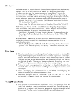 310 Chapter 14
Two books written for general audiences contain very interesting accounts of prototyping.
Sabbagh’s book on the development of the Boeing 777 contains riveting accounts
of brake system tests and wing strength tests, among others. Walton’s book on the
development of the 1996 Ford Taurus contains fascinating descriptions of prototyping
and testing in the automobile industry. Particularly engaging is the description of testing
heaters in northern Minnesota in midwinter, using development engineers as subjects.
Sabbagh, Karl, Twenty-First-Century Jet: The Making and Marketing of the Boeing
777, Scribner, New York, 1996.
Walton, Mary, Car: A Drama of the American Workplace, Norton, New York, 1997.
Wall, Ulrich, and Flowers provide a formal definition of the quality of a prototype in
terms of its fidelity to the production version of a product. They use this definition to
evaluate the prototyping technologies available for plastic parts.
Wall, Matthew B., Karl T. Ulrich, and Woodie C. Flowers, “Evaluating Prototyping
Technologies for Product Design,” Research in Engineering Design, Vol. 3, 1992,
pp. 163–177.
Wheelwright and Clark describe the use of prototypes as a managerial tool for major
product development programs. Their discussion of periodic prototyping cycles is
particularly interesting.
Wheelwright, Stephen C., and Kim B. Clark, Revolutionizing Product Development:
Quantum Leaps in Speed, Efficiency, and Quality, The Free Press, New York, 1992.
Exercises
1. A furniture manufacturer is considering a line of seating products to be fabricated by
cutting and bending a recycled plastic material available in large sheets. Create a pro-
totype of at least one possible chair design by cutting and bending a sheet of paper or
cardboard. (You may wish to design the chair with a sketch first, or just start working
with the sheet directly.) What can you learn about the chair design from your proto-
type? What can’t you learn about the chair design from such a prototype?
2. Position the chair prototype described in Exercise 1 on the plot in Exhibit 14-5.
For which of the four major purposes would a product development team use such
a prototype?
3. Devise a prototyping plan (similar to that in Exhibit 14-14) for investigating the
comfort of different types of handles for kitchen knives.
4. Position the prototypes shown in Exhibits 14-3, 14-4, 14-6, 14-7, and 14-13 on the
plot in Exhibit 14-5. Briefly explain your reasoning for each placement.
Thought Questions
1. Many product development teams separate the “looks-like” prototype from the
“works-like” prototype. They do this because integrating both function and form is
difficult in the early phases of development. What are the strengths and weaknesses of
this approach? For what types of products might this approach be dangerous?
 