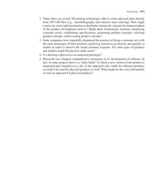 Prototyping 311
2. Today there are several 3D printing technologies able to create physical parts directly
from 3D CAD files (e.g., stereolithography and selective laser sintering). How might
a team use such rapid prototyping technologies during the concept development phase
of the product development process? Might these technologies facilitate identifying
customer needs, establishing specifications, generating product concepts, selecting
product concepts, and/or testing product concepts?
3. Some companies have reportedly abandoned the practice of doing a customer test with
the early prototypes of their products, preferring instead to go directly and quickly to
market in order to observe the actual customer response. For what types of products
and markets might this practice make sense?
4. Is a drawing a physical or an analytical prototype?
5. Microsoft uses frequent comprehensive prototypes in its development of software. In
fact, in some projects there is a “daily build,” in which a new version of the product is
integrated and compiled every day. Is this approach only viable for software products,
or could it be used for physical products as well? What might be the costs and benefits
of such an approach for physical products?
 