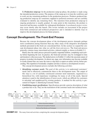 16 Chapter 2
5. Production ramp-up: In the production ramp-up phase, the product is made using
the intended production system. The purpose of the ramp-up is to train the workforce and
to work out any remaining problems in the production processes. Products produced dur-
ing production ramp-up are sometimes supplied to preferred customers and are carefully
evaluated to identify any remaining flaws. The transition from production ramp-up to
ongoing production is usually gradual. At some point in this transition, the product is
launched and becomes available for widespread distribution. A postlaunch project review
may occur shortly after the launch. This review includes an assessment of the project
from both commercial and technical perspectives and is intended to identify ways to
improve the development process for future projects.
Concept Development: The Front-End Process
Because the concept development phase of the development process demands perhaps
more coordination among functions than any other, many of the integrative development
methods presented in this book are concentrated here. In this section we expand the con-
cept development phase into what we call the front-end process. The front-end process
generally contains many interrelated activities, ordered roughly as shown in Exhibit 2-3.
Rarely does the entire process proceed in purely sequential fashion, completing each activ-
ity before beginning the next. In practice, the front-end activities may be overlapped in time
and iteration is often necessary. The dashed arrows in Exhibit 2-3 reflect the uncertain nature of
progress in product development. At almost any stage, new information may become available
or results learned that can cause the team to step back to repeat an earlier activity before pro-
ceeding. This repetition of nominally complete activities is known as development iteration.
The concept development process includes the following activities:
• Identifying customer needs: The goal of this activity is to understand customers’
needs and to effectively communicate them to the development team. The output of
this step is a set of carefully constructed customer need statements, organized in a
hierarchical list, with importance weightings for many or all of the needs. Special
attention is paid to the identification of latent needs, which are difficult for customers
to articulate and unaddressed by existing products. A method for this activity is pre-
sented in Chapter 5, Identifying Customer Needs.
• Establishing target specifications: Specifications provide a precise description of what
a product has to do. They are the translation of the customer needs into technical terms.
Identify
Customer
Needs
Establish
Target
Specifications
Generate
Product
Concepts
Select
Product
Concept(s)
Test
Product
Concept(s)
Set
Final
Specifications
Plan
Downstream
Development
Development
Plan
Mission
Statement
Build andTest Models and Prototypes
Benchmark Competitive Products
Perform Economic Analysis
EXHIBIT 2-3 The many front-end activities comprising the concept development phase.
 