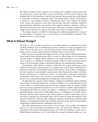 314 Chapter 15
Ford Motor Company safety engineers were working with a supplier to better understand
the performance of rear seat belts. In any conventional seat belt system with lap and
shoulder belts, if the lap portion of the belt rides upward, the passenger may slide beneath
it, potentially resulting in abdominal injury. This phenomenon, called “submarining,”
is related to a large number of factors, including the nature of the collision, the design
of the vehicle, the properties of the seats and seat belts, and other conditions. Based on
experimentation, simulation, and analysis, Ford engineers hoped to determine which of
the many factors were most critical to passenger safety and to avoiding submarining. The
image shown in Exhibit 15-1 depicts the model used in Ford’s simulation analysis.
This chapter presents a method for designing and conducting experiments to improve
the performance of products even in the presence of uncontrollable variations. This
method is known as robust design.
What Is Robust Design?
We define a robust product (or process) as one that performs as intended even under
nonideal conditions such as manufacturing process variations or a range of operating situ-
ations. We use the term noise to describe uncontrolled variations that may affect perfor-
mance, and we say that a quality product should be robust to noise factors.
Robust design is the product development activity of improving the desired performance
of the product while minimizing the effects of noise. In robust design we use experiments
and data analysis to identify robust setpoints for the design parameters we can control. A
robust setpoint is a combination of design parameter values for which the product perfor-
mance is as desired under a range of operating conditions and manufacturing variations.
Conceptually, robust design is simple to understand. For a given performance target
(safely restraining rear-seat passengers, for example), there may be many combinations of
parameter values that will yield the desired result; however, some of these combinations
are more sensitive to uncontrollable variation than others. Because the product will likely
operate in the presence of various noise factors, we would like to choose the combination
of parameter values that is least sensitive to uncontrollable variation. The robust design
process uses an experimental approach to finding these robust setpoints.
To understand the concept of robust setpoints, consider two hypothetical factors affecting
some measure of seat belt performance, as shown in Exhibit 15-2. Assume that factor A has
a linear effect, fA, on performance and factor B has a nonlinear effect, fB. Further consider
that we can choose setpoints for each factor: A1 or A2 for factor A, and B1 or B2 for factor B.
Assuming that the effects of fA and fB are additive, a combination of A1 and B2 will provide
approximately the same level of overall performance as a combination of A2 and B1. Manu-
facturing variations will be present at any chosen setpoint, so that the actual value may not
be exactly as specified. By choosing the value of B1 for factor B, where the sensitivity of the
response to factor B is relatively small, unintended variation in factor B has a relatively small
influence on overall product performance; therefore, the choice of B1 and A2 is a more robust
combination of setpoints than the combination of B2 and A1.
The robust design process can be used at several stages of the product development
process. As with most product development issues, the earlier that robustness can be
considered in the product development process, the better the robustness results can be.
Robust design experiments can be used within the concept development phase as a way
 