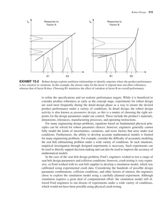 Robust Design 315
to refine the specifications and set realistic performance targets. While it is beneficial to
consider product robustness as early as the concept stage, experiments for robust design
are used most frequently during the detail-design phase as a way to ensure the desired
product performance under a variety of conditions. In detail design, the robust design
activity is also known as parameter design, as this is a matter of choosing the right set-
points for the design parameters under our control. These include the product’s materials,
dimensions, tolerances, manufacturing processes, and operating instructions.
For many engineering design problems, equations based on fundamental physical prin-
ciples can be solved for robust parameter choices; however, engineers generally cannot
fully model the kinds of uncertainties, variations, and noise factors that arise under real
conditions. Furthermore, the ability to develop accurate mathematical models is limited
for many engineering problems. For example, consider the difficulty of accurately modeling
the seat belt submarining problem under a wide variety of conditions. In such situations,
empirical investigation through designed experiments is necessary. Such experiments can
be used to directly support decision making and can also be used to improve the accuracy of
mathematical models.
In the case of the seat belt design problem, Ford’s engineers wished to test a range of
seat belt design parameters and collision conditions; however, crash testing is very expen-
sive, so Ford worked with its seat belt supplier to develop a simulation model, which was
calibrated using experimental crash data. Considering the hundreds of possible design
parameter combinations, collision conditions, and other factors of interest, the engineers
chose to explore the simulation model using a carefully planned experiment. Although
simulation requires a great deal of computational effort, the simulation model still al-
lowed Ford engineers to run dozens of experiments under a wide variety of conditions,
which would not have been possible using physical crash testing.
A1
fA
A2
Response to
Factor A
fB
B1
Response to
Factor B
B2
EXHIBIT 15-2 Robust design exploits nonlinear relationships to identify setpoints where the product performance
is less sensitive to variations. In this example, the chosen value for the factor A setpoint does not affect robustness,
whereas that of factor B does. Choosing B1 minimizes the effect of variation in factor B on overall performance.
 