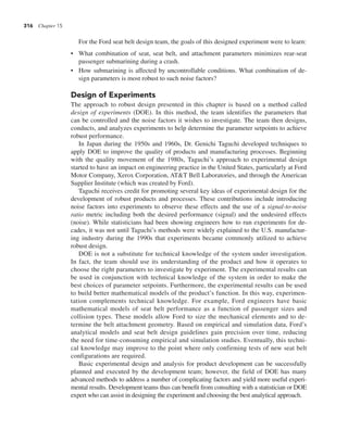 316 Chapter 15
For the Ford seat belt design team, the goals of this designed experiment were to learn:
• What combination of seat, seat belt, and attachment parameters minimizes rear-seat
passenger submarining during a crash.
• How submarining is affected by uncontrollable conditions. What combination of de-
sign parameters is most robust to such noise factors?
Design of Experiments
The approach to robust design presented in this chapter is based on a method called
design of experiments (DOE). In this method, the team identifies the parameters that
can be controlled and the noise factors it wishes to investigate. The team then designs,
conducts, and analyzes experiments to help determine the parameter setpoints to achieve
robust performance.
In Japan during the 1950s and 1960s, Dr. Genichi Taguchi developed techniques to
apply DOE to improve the quality of products and manufacturing processes. Beginning
with the quality movement of the 1980s, Taguchi’s approach to experimental design
started to have an impact on engineering practice in the United States, particularly at Ford
Motor Company, Xerox Corporation, AT&T Bell Laboratories, and through the American
Supplier Institute (which was created by Ford).
Taguchi receives credit for promoting several key ideas of experimental design for the
development of robust products and processes. These contributions include introducing
noise factors into experiments to observe these effects and the use of a signal-to-noise
ratio metric including both the desired performance (signal) and the undesired effects
(noise). While statisticians had been showing engineers how to run experiments for de-
cades, it was not until Taguchi’s methods were widely explained to the U.S. manufactur-
ing industry during the 1990s that experiments became commonly utilized to achieve
robust design.
DOE is not a substitute for technical knowledge of the system under investigation.
In fact, the team should use its understanding of the product and how it operates to
choose the right parameters to investigate by experiment. The experimental results can
be used in conjunction with technical knowledge of the system in order to make the
best choices of parameter setpoints. Furthermore, the experimental results can be used
to build better mathematical models of the product’s function. In this way, experimen-
tation complements technical knowledge. For example, Ford engineers have basic
mathematical models of seat belt performance as a function of passenger sizes and
collision types. These models allow Ford to size the mechanical elements and to de-
termine the belt attachment geometry. Based on empirical and simulation data, Ford’s
analytical models and seat belt design guidelines gain precision over time, reducing
the need for time-consuming empirical and simulation studies. Eventually, this techni-
cal knowledge may improve to the point where only confirming tests of new seat belt
configurations are required.
Basic experimental design and analysis for product development can be successfully
planned and executed by the development team; however, the field of DOE has many
advanced methods to address a number of complicating factors and yield more useful experi-
mental results. Development teams thus can benefit from consulting with a statistician or DOE
expert who can assist in designing the experiment and choosing the best analytical approach.
 