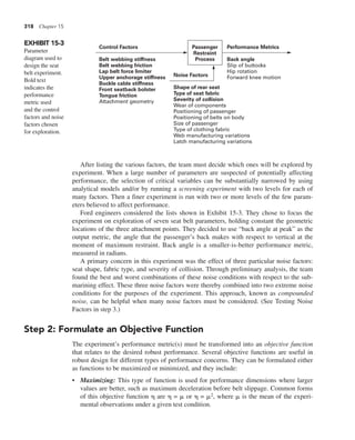 318 Chapter 15
After listing the various factors, the team must decide which ones will be explored by
experiment. When a large number of parameters are suspected of potentially affecting
performance, the selection of critical variables can be substantially narrowed by using
analytical models and/or by running a screening experiment with two levels for each of
many factors. Then a finer experiment is run with two or more levels of the few param-
eters believed to affect performance.
Ford engineers considered the lists shown in Exhibit 15-3. They chose to focus the
experiment on exploration of seven seat belt parameters, holding constant the geometric
locations of the three attachment points. They decided to use “back angle at peak” as the
output metric, the angle that the passenger’s back makes with respect to vertical at the
moment of maximum restraint. Back angle is a smaller-is-better performance metric,
measured in radians.
A primary concern in this experiment was the effect of three particular noise factors:
seat shape, fabric type, and severity of collision. Through preliminary analysis, the team
found the best and worst combinations of these noise conditions with respect to the sub-
marining effect. These three noise factors were thereby combined into two extreme noise
conditions for the purposes of the experiment. This approach, known as compounded
noise, can be helpful when many noise factors must be considered. (See Testing Noise
Factors in step 3.)
Step 2: Formulate an Objective Function
The experiment’s performance metric(s) must be transformed into an objective function
that relates to the desired robust performance. Several objective functions are useful in
robust design for different types of performance concerns. They can be formulated either
as functions to be maximized or minimized, and they include:
• Maximizing: This type of function is used for performance dimensions where larger
values are better, such as maximum deceleration before belt slippage. Common forms
of this objective function h are h = m or h = m2, where m is the mean of the experi-
mental observations under a given test condition.
EXHIBIT 15-3
Parameter
diagram used to
design the seat
belt experiment.
Bold text
indicates the
performance
metric used
and the control
factors and noise
factors chosen
for exploration.
Control Factors
Belt webbing stiffness
Belt webbing friction
Lap belt force limiter
Upper anchorage stiffness
Buckle cable stiffness
Front seatback bolster
Tongue friction
Attachment geometry
Performance Metrics
Passenger
Restraint
Process Back angle
Slip of buttocks
Hip rotation
Forward knee motion
Noise Factors
Shape of rear seat
Type of seat fabric
Severity of collision
Wear of components
Positioning of passenger
Positioning of belts on body
Size of passenger
Type of clothing fabric
Web manufacturing variations
Latch manufacturing variations
 