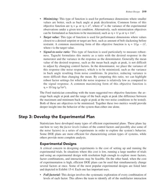 Robust Design 319
• Minimizing: This type of function is used for performance dimensions where smaller
values are better, such as back angle at peak deceleration. Common forms of this
objective function are h = m or h = s2, where s2 is the variance of the experimental
observations under a given test condition. Alternatively, such minimization objectives
can be formulated as functions to be maximized, such as h = 1/ m or h = 1/s2.
• Target value: This type of function is used for performance dimensions where values
closest to a desired setpoint or target are best, such as amount of belt slackening before
restraint. A common maximizing form of this objective function is h = 1/(m – t)2,
where t is the target value.
• Signal-to-noise ratio: This type of function is used particularly to measure robust-
ness. Taguchi formulates this metric as a ratio with the desired response in the
numerator and the variance in the response as the denominator. Generally the mean
value of the desired response, such as the mean back angle at peak, is not difficult
to adjust by changing control factors. In the denominator, we place the variance of
this response (the noise response), which is to be minimized, such as the variance
in back angle resulting from noise conditions. In practice, reducing variance is
more difficult than changing the mean. By computing this ratio, we can highlight
robust factor settings for which the noise response is relatively low as compared to
the signal response. A common maximizing form of this objective function is
h = 10 log (m2/s2).
The Ford statistician consulting with the team suggested two objective functions: the av-
erage back angle at peak and the range of the back angle at peak (the difference between
the maximum and minimum back angle at peak at the two noise conditions to be tested).
Both of these are objectives to be minimized. Together these two metrics would provide
deeper insight into the behavior of the system than either one alone.
Step 3: Develop the Experimental Plan
Statisticians have developed many types of efficient experimental plans. These plans lay
out how to vary the factor levels (values of the control factors and possibly also some of
the noise factors) in a series of experiments in order to explore the system’s behavior.
Some DOE plans are more efficient for characterizing certain types of systems, while
others provide more complete analysis.
Experimental Designs
A critical concern in designing experiments is the cost of setting up and running the
experimental trials. In situations where this cost is low, running a large number of trials
and using an experimental design with resolution high enough to explore more factors,
factor combinations, and interactions may be feasible. On the other hand, when the cost
of experimentation is high, efficient DOE plans can be used that simultaneously change
several factors at once. Some of the most popular experimental designs are listed later
and depicted in Exhibit 15-4. Each one has important uses.
• Full factorial: This design involves the systematic exploration of every combination of
levels of each factor. This allows the team to identify all of the multifactor interaction
 