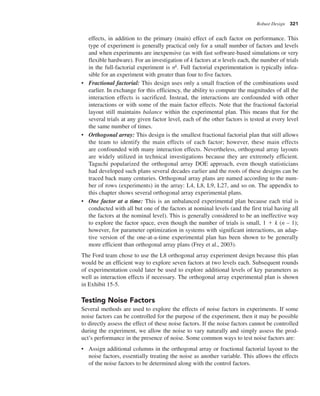 Robust Design 321
effects, in addition to the primary (main) effect of each factor on performance. This
type of experiment is generally practical only for a small number of factors and levels
and when experiments are inexpensive (as with fast software-based simulations or very
flexible hardware). For an investigation of k factors at n levels each, the number of trials
in the full-factorial experiment is nk. Full factorial experimentation is typically infea-
sible for an experiment with greater than four to five factors.
• Fractional factorial: This design uses only a small fraction of the combinations used
earlier. In exchange for this efficiency, the ability to compute the magnitudes of all the
interaction effects is sacrificed. Instead, the interactions are confounded with other
interactions or with some of the main factor effects. Note that the fractional factorial
layout still maintains balance within the experimental plan. This means that for the
several trials at any given factor level, each of the other factors is tested at every level
the same number of times.
• Orthogonal array: This design is the smallest fractional factorial plan that still allows
the team to identify the main effects of each factor; however, these main effects
are confounded with many interaction effects. Nevertheless, orthogonal array layouts
are widely utilized in technical investigations because they are extremely efficient.
Taguchi popularized the orthogonal array DOE approach, even though statisticians
had developed such plans several decades earlier and the roots of these designs can be
traced back many centuries. Orthogonal array plans are named according to the num-
ber of rows (experiments) in the array: L4, L8, L9, L27, and so on. The appendix to
this chapter shows several orthogonal array experimental plans.
• One factor at a time: This is an unbalanced experimental plan because each trial is
conducted with all but one of the factors at nominal levels (and the first trial having all
the factors at the nominal level). This is generally considered to be an ineffective way
to explore the factor space, even though the number of trials is small, 1 1 k (n – 1);
however, for parameter optimization in systems with significant interactions, an adap-
tive version of the one-at-a-time experimental plan has been shown to be generally
more efficient than orthogonal array plans (Frey et al., 2003).
The Ford team chose to use the L8 orthogonal array experiment design because this plan
would be an efficient way to explore seven factors at two levels each. Subsequent rounds
of experimentation could later be used to explore additional levels of key parameters as
well as interaction effects if necessary. The orthogonal array experimental plan is shown
in Exhibit 15-5.
Testing Noise Factors
Several methods are used to explore the effects of noise factors in experiments. If some
noise factors can be controlled for the purpose of the experiment, then it may be possible
to directly assess the effect of these noise factors. If the noise factors cannot be controlled
during the experiment, we allow the noise to vary naturally and simply assess the prod-
uct’s performance in the presence of noise. Some common ways to test noise factors are:
• Assign additional columns in the orthogonal array or fractional factorial layout to the
noise factors, essentially treating the noise as another variable. This allows the effects
of the noise factors to be determined along with the control factors.
 