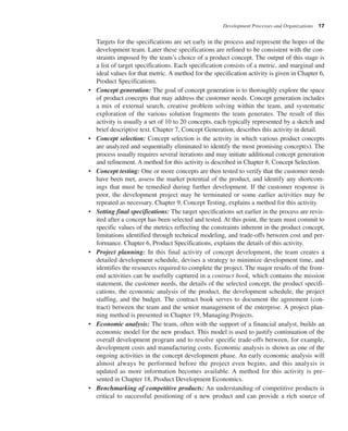 Development Processes and Organizations 17
Targets for the specifications are set early in the process and represent the hopes of the
development team. Later these specifications are refined to be consistent with the con-
straints imposed by the team’s choice of a product concept. The output of this stage is
a list of target specifications. Each specification consists of a metric, and marginal and
ideal values for that metric. A method for the specification activity is given in Chapter 6,
Product Specifications.
• Concept generation: The goal of concept generation is to thoroughly explore the space
of product concepts that may address the customer needs. Concept generation includes
a mix of external search, creative problem solving within the team, and systematic
exploration of the various solution fragments the team generates. The result of this
activity is usually a set of 10 to 20 concepts, each typically represented by a sketch and
brief descriptive text. Chapter 7, Concept Generation, describes this activity in detail.
• Concept selection: Concept selection is the activity in which various product concepts
are analyzed and sequentially eliminated to identify the most promising concept(s). The
process usually requires several iterations and may initiate additional concept generation
and refinement. A method for this activity is described in Chapter 8, Concept Selection.
• Concept testing: One or more concepts are then tested to verify that the customer needs
have been met, assess the market potential of the product, and identify any shortcom-
ings that must be remedied during further development. If the customer response is
poor, the development project may be terminated or some earlier activities may be
repeated as necessary. Chapter 9, Concept Testing, explains a method for this activity.
• Setting final specifications: The target specifications set earlier in the process are revis-
ited after a concept has been selected and tested. At this point, the team must commit to
specific values of the metrics reflecting the constraints inherent in the product concept,
limitations identified through technical modeling, and trade-offs between cost and per-
formance. Chapter 6, Product Specifications, explains the details of this activity.
• Project planning: In this final activity of concept development, the team creates a
detailed development schedule, devises a strategy to minimize development time, and
identifies the resources required to complete the project. The major results of the front-
end activities can be usefully captured in a contract book, which contains the mission
statement, the customer needs, the details of the selected concept, the product specifi-
cations, the economic analysis of the product, the development schedule, the project
staffing, and the budget. The contract book serves to document the agreement (con-
tract) between the team and the senior management of the enterprise. A project plan-
ning method is presented in Chapter 19, Managing Projects.
• Economic analysis: The team, often with the support of a financial analyst, builds an
economic model for the new product. This model is used to justify continuation of the
overall development program and to resolve specific trade-offs between, for example,
development costs and manufacturing costs. Economic analysis is shown as one of the
ongoing activities in the concept development phase. An early economic analysis will
almost always be performed before the project even begins, and this analysis is
updated as more information becomes available. A method for this activity is pre-
sented in Chapter 18, Product Development Economics.
• Benchmarking of competitive products: An understanding of competitive products is
critical to successful positioning of a new product and can provide a rich source of
 