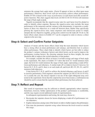 Robust Design 325
minimize the average back angle metric. (Factor D appears to have no effect upon mean
performance.) However, these levels will not necessarily achieve robust performance.
Exhibit 15-7(b) is based on the range of performance at each factor level (the second ob-
jective function). This chart suggests that levels [A2 B2 C2 D1 E1 F2 G1] will minimize
the range of back angle at peak.
Taguchi recommends that the signal-to-noise ratio for each factor level be plotted in
order to identify robust setpoints. Because the signal-to-noise ratio includes the mean
performance in the numerator and the variance in the denominator, it represents a combi-
nation of these two objectives or a trade-off between them. Rather than specifically
plotting the signal-to-noise ratio, many engineers and statisticians prefer to simply
interpret the two objectives together, giving more control over the trade-off. To do so, the
factor effects charts shown in Exhibit 15-7 can be compared in order to choose a robust
setpoint in the next step.
Step 6: Select and Confirm Factor Setpoints
Analysis of means and the factor effects charts help the team determine which factors
have a strong effect on mean performance and variance, and therefore how to achieve
robust performance. These charts help to identify which factors are best able to reduce
the product’s variance (robustness factors) and which factors can be used to improve the
performance (scaling factors). By choosing setpoints based on these insights, the team
should be able to improve the overall robustness of the product.
For example, consider the effects of factor A on both average and range of back angle
in the experiment. The charts in Exhibit 15-7 show that level A1 would minimize back
angle, but level A2 would minimize the range of back angle, representing a trade-off be-
tween performance and robustness. A similar trade-off is evident in factor F; however, for
factors B, C, D, E, and G, there is no such trade-off, and levels B2, C2, D1, E1, and G1
minimize both objectives.
Using factors B, C, D, E, and G to achieve the desired robustness and factors A and F
to increase performance, Ford engineers selected the setpoint [A1 B2 C2 D1 E1 F1 G1].
As is usually the case, the chosen setpoint is not one of the eight orthogonal array rows
tested in the experiment. Given that this setpoint has never been tested, a confirmation run
should be used to ensure that the expected robust performance has been achieved.
Step 7: Reflect and Repeat
One round of experiments may be sufficient to identify appropriately robust setpoints.
Sometimes, however, further optimization of the product’s performance is worthwhile,
and this may require several additional rounds of experimentation.
In subsequent experimentation and testing, the team may choose to:
• Reconsider the setpoints chosen for factors displaying a trade-off of performance ver-
sus robustness.
• Explore interactions among some of the factors in order to further improve the performance.
• Fine-tune the parameter setpoints using values between the levels tested or outside
this range.
 