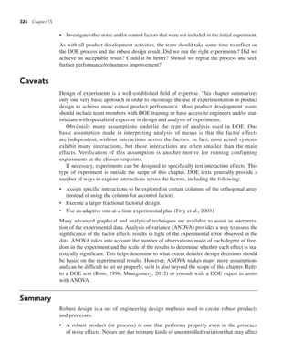 326 Chapter 15
• Investigate other noise and/or control factors that were not included in the initial experiment.
As with all product development activities, the team should take some time to reflect on
the DOE process and the robust design result. Did we run the right experiments? Did we
achieve an acceptable result? Could it be better? Should we repeat the process and seek
further performance/robustness improvement?
Caveats
Design of experiments is a well-established field of expertise. This chapter summarizes
only one very basic approach in order to encourage the use of experimentation in product
design to achieve more robust product performance. Most product development teams
should include team members with DOE training or have access to engineers and/or stat-
isticians with specialized expertise in design and analysis of experiments.
Obviously many assumptions underlie the type of analysis used in DOE. One
basic assumption made in interpreting analysis of means is that the factor effects
are independent, without interactions across the factors. In fact, most actual systems
exhibit many interactions, but these interactions are often smaller than the main
effects. Verification of this assumption is another motive for running confirming
experiments at the chosen setpoints.
If necessary, experiments can be designed to specifically test interaction effects. This
type of experiment is outside the scope of this chapter. DOE texts generally provide a
number of ways to explore interactions across the factors, including the following:
• Assign specific interactions to be explored in certain columns of the orthogonal array
(instead of using the column for a control factor).
• Execute a larger fractional factorial design.
• Use an adaptive one-at-a-time experimental plan (Frey et al., 2003).
Many advanced graphical and analytical techniques are available to assist in interpreta-
tion of the experimental data. Analysis of variance (ANOVA) provides a way to assess the
significance of the factor effects results in light of the experimental error observed in the
data. ANOVA takes into account the number of observations made of each degree of free-
dom in the experiment and the scale of the results to determine whether each effect is sta-
tistically significant. This helps determine to what extent detailed design decisions should
be based on the experimental results. However, ANOVA makes many more assumptions
and can be difficult to set up properly, so it is also beyond the scope of this chapter. Refer
to a DOE text (Ross, 1996; Montgomery, 2012) or consult with a DOE expert to assist
with ANOVA.
Summary
Robust design is a set of engineering design methods used to create robust products
and processes.
• A robust product (or process) is one that performs properly even in the presence
of noise effects. Noises are due to many kinds of uncontrolled variation that may affect
 