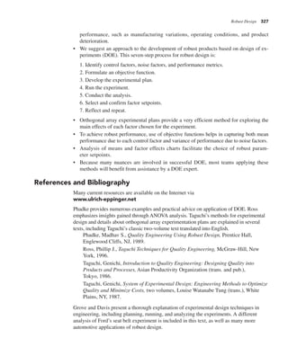 Robust Design 327
performance, such as manufacturing variations, operating conditions, and product
deterioration.
• We suggest an approach to the development of robust products based on design of ex-
periments (DOE). This seven-step process for robust design is:
1. Identify control factors, noise factors, and performance metrics.
2. Formulate an objective function.
3. Develop the experimental plan.
4. Run the experiment.
5. Conduct the analysis.
6. Select and confirm factor setpoints.
7. Reflect and repeat.
• Orthogonal array experimental plans provide a very efficient method for exploring the
main effects of each factor chosen for the experiment.
• To achieve robust performance, use of objective functions helps in capturing both mean
performance due to each control factor and variance of performance due to noise factors.
• Analysis of means and factor effects charts facilitate the choice of robust param-
eter setpoints.
• Because many nuances are involved in successful DOE, most teams applying these
methods will benefit from assistance by a DOE expert.
References and Bibliography
Many current resources are available on the Internet via
www.ulrich-eppinger.net
Phadke provides numerous examples and practical advice on application of DOE. Ross
emphasizes insights gained through ANOVA analysis. Taguchi’s methods for experimental
design and details about orthogonal array experimentation plans are explained in several
texts, including Taguchi’s classic two-volume text translated into English.
Phadke, Madhav S., Quality Engineering Using Robust Design, Prentice Hall,
Englewood Cliffs, NJ, 1989.
Ross, Phillip J., Taguchi Techniques for Quality Engineering, McGraw-Hill, New
York, 1996.
Taguchi, Genichi, Introduction to Quality Engineering: Designing Quality into
Products and Processes, Asian Productivity Organization (trans. and pub.),
Tokyo, 1986.
Taguchi, Genichi, System of Experimental Design: Engineering Methods to Optimize
Quality and Minimize Costs, two volumes, Louise Watanabe Tung (trans.), White
Plains, NY, 1987.
Grove and Davis present a thorough explanation of experimental design techniques in
engineering, including planning, running, and analyzing the experiments. A different
analysis of Ford’s seat belt experiment is included in this text, as well as many more
automotive applications of robust design.
 