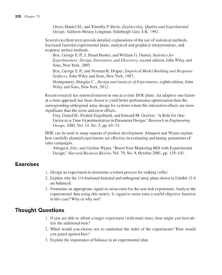 328 Chapter 15
Grove, Daniel M., and Timothy P. Davis, Engineering, Quality and Experimental
Design, Addison-Wesley Longman, Edinburgh Gate, UK, 1992.
Several excellent texts provide detailed explanations of the use of statistical methods,
fractional factorial experimental plans, analytical and graphical interpretations, and
response surface methods.
Box, George E.P., J. Stuart Hunter, and William G. Hunter, Statistics for
Experimenters: Design, Innovation, and Discovery, second edition, John Wiley and
Sons, New York, 2005.
Box, George E.P., and Norman R. Draper, Empirical Model Building and Response
Surfaces, John Wiley and Sons, New York, 1987.
Montgomery, Douglas C., Design and Analysis of Experiments, eighth edition, John
Wiley and Sons, New York, 2012.
Recent research has renewed interest in one-at-a-time DOE plans. An adaptive one-factor-
at-a-time approach has been shown to yield better performance optimization than the
corresponding orthogonal array design for systems where the interaction effects are more
significant than the noise and error effects.
Frey, Daniel D., Fredrik Engelhardt, and Edward M. Greitzer, “A Role for One-
Factor-at-a-Time Experimentation in Parameter Design,” Research in Engineering
Design, 2003, Vol. 14, No. 2, pp. 65–74.
DOE can be used in many aspects of product development. Almquist and Wyner explain
how carefully planned experiments are effective in evaluating and tuning parameters of
sales campaigns.
Almquist, Eric, and Gordon Wyner, “Boost Your Marketing ROI with Experimental
Design,” Harvard Business Review, Vol. 79, No. 9, October 2001, pp. 135–141.
Exercises
1. Design an experiment to determine a robust process for making coffee.
2. Explain why the 1/4-fractional-factorial and orthogonal array plans shown in Exhibit 15-4
are balanced.
3. Formulate an appropriate signal-to-noise ratio for the seat belt experiment. Analyze the
experimental data using this metric. Is signal-to-noise ratio a useful objective function
in this case? Why or why not?
Thought Questions
1. If you are able to afford a larger experiment (with more runs), how might you best uti-
lize the additional runs?
2. When would you choose not to randomize the order of the experiments? How would
you guard against bias?
3. Explain the importance of balance in an experimental plan.
 