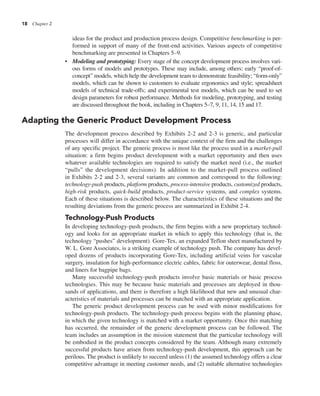 18 Chapter 2
ideas for the product and production process design. Competitive benchmarking is per-
formed in support of many of the front-end activities. Various aspects of competitive
benchmarking are presented in Chapters 5–9.
• Modeling and prototyping: Every stage of the concept development process involves vari-
ous forms of models and prototypes. These may include, among others: early “proof-of-
concept” models, which help the development team to demonstrate feasibility; “form-only”
models, which can be shown to customers to evaluate ergonomics and style; spreadsheet
models of technical trade-offs; and experimental test models, which can be used to set
design parameters for robust performance. Methods for modeling, prototyping, and testing
are discussed throughout the book, including in Chapters 5–7, 9, 11, 14, 15 and 17.
Adapting the Generic Product Development Process
The development process described by Exhibits 2-2 and 2-3 is generic, and particular
processes will differ in accordance with the unique context of the firm and the challenges
of any specific project. The generic process is most like the process used in a market-pull
situation: a firm begins product development with a market opportunity and then uses
whatever available technologies are required to satisfy the market need (i.e., the market
“pulls” the development decisions). In addition to the market-pull process outlined
in Exhibits 2-2 and 2-3, several variants are common and correspond to the following:
technology-push products, platform products, process-intensive products, customized products,
high-risk products, quick-build products, product-service systems, and complex systems.
Each of these situations is described below. The characteristics of these situations and the
resulting deviations from the generic process are summarized in Exhibit 2-4.
Technology-Push Products
In developing technology-push products, the firm begins with a new proprietary technol-
ogy and looks for an appropriate market in which to apply this technology (that is, the
technology “pushes” development). Gore-Tex, an expanded Teflon sheet manufactured by
W. L. Gore Associates, is a striking example of technology push. The company has devel-
oped dozens of products incorporating Gore-Tex, including artificial veins for vascular
surgery, insulation for high-performance electric cables, fabric for outerwear, dental floss,
and liners for bagpipe bags.
Many successful technology-push products involve basic materials or basic process
technologies. This may be because basic materials and processes are deployed in thou-
sands of applications, and there is therefore a high likelihood that new and unusual char-
acteristics of materials and processes can be matched with an appropriate application.
The generic product development process can be used with minor modifications for
technology-push products. The technology-push process begins with the planning phase,
in which the given technology is matched with a market opportunity. Once this matching
has occurred, the remainder of the generic development process can be followed. The
team includes an assumption in the mission statement that the particular technology will
be embodied in the product concepts considered by the team. Although many extremely
successful products have arisen from technology-push development, this approach can be
perilous. The product is unlikely to succeed unless (1) the assumed technology offers a clear
competitive advantage in meeting customer needs, and (2) suitable alternative technologies
 