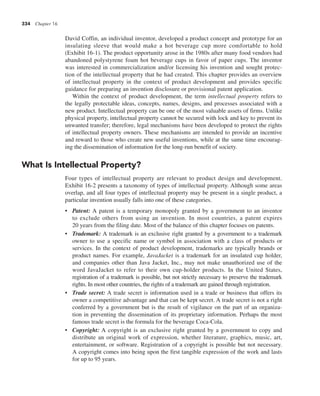 334 Chapter 16
David Coffin, an individual inventor, developed a product concept and prototype for an
insulating sleeve that would make a hot beverage cup more comfortable to hold
(Exhibit 16-1). The product opportunity arose in the 1980s after many food vendors had
abandoned polystyrene foam hot beverage cups in favor of paper cups. The inventor
was interested in commercialization and/or licensing his invention and sought protec-
tion of the intellectual property that he had created. This chapter provides an overview
of intellectual property in the context of product development and provides specific
guidance for preparing an invention disclosure or provisional patent application.
Within the context of product development, the term intellectual property refers to
the legally protectable ideas, concepts, names, designs, and processes associated with a
new product. Intellectual property can be one of the most valuable assets of firms. Unlike
physical property, intellectual property cannot be secured with lock and key to prevent its
unwanted transfer; therefore, legal mechanisms have been developed to protect the rights
of intellectual property owners. These mechanisms are intended to provide an incentive
and reward to those who create new useful inventions, while at the same time encourag-
ing the dissemination of information for the long-run benefit of society.
What Is Intellectual Property?
Four types of intellectual property are relevant to product design and development.
Exhibit 16-2 presents a taxonomy of types of intellectual property. Although some areas
overlap, and all four types of intellectual property may be present in a single product, a
particular invention usually falls into one of these categories.
• Patent: A patent is a temporary monopoly granted by a government to an inventor
to exclude others from using an invention. In most countries, a patent expires
20 years from the filing date. Most of the balance of this chapter focuses on patents.
• Trademark: A trademark is an exclusive right granted by a government to a trademark
owner to use a specific name or symbol in association with a class of products or
services. In the context of product development, trademarks are typically brands or
product names. For example, JavaJacket is a trademark for an insulated cup holder,
and companies other than Java Jacket, Inc., may not make unauthorized use of the
word JavaJacket to refer to their own cup-holder products. In the United States,
registration of a trademark is possible, but not strictly necessary to preserve the trademark
rights. In most other countries, the rights of a trademark are gained through registration.
• Trade secret: A trade secret is information used in a trade or business that offers its
owner a competitive advantage and that can be kept secret. A trade secret is not a right
conferred by a government but is the result of vigilance on the part of an organiza-
tion in preventing the dissemination of its proprietary information. Perhaps the most
famous trade secret is the formula for the beverage Coca-Cola.
• Copyright: A copyright is an exclusive right granted by a government to copy and
distribute an original work of expression, whether literature, graphics, music, art,
entertainment, or software. Registration of a copyright is possible but not necessary.
A copyright comes into being upon the first tangible expression of the work and lasts
for up to 95 years.
 
