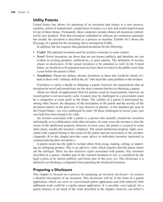 336 Chapter 16
Utility Patents
United States law allows for patenting of an invention that relates to a new process,
machine, article of manufacture, composition of matter, or a new and useful improvement
of one of these things. Fortunately, these categories include almost all inventions embod-
ied by new products. Note that inventions embodied in software are sometimes patented,
but usually the invention is described as a process or machine. Exhibit 16-3 shows the
first page of a patent for the insulating sleeve invented by Coffin.
In addition, the law requires that patented inventions be the following:
• Useful: The patented invention must be useful to someone in some context.
• Novel: Novel inventions are those that are not known publicly and therefore are not
evident in existing products, publications, or prior patents. The definition of novelty
relates to disclosures of the actual invention to be patented as well. In the United
States, an invention to be patented must not have been revealed to the public more than
a year before the patent is filed.
• Nonobvious: Patent law defines obvious inventions as those that would be clearly evi-
dent to those with “ordinary skill in the art” who faced the same problem as the inventor.
Usefulness is rarely a hurdle to obtaining a patent; however, the requirements that an
invention be novel and nonobvious are the most common barriers to obtaining a patent.
About two-thirds of applications filed for patents result in issued patents; however, an
issued patent is not necessarily valid. A patent may be challenged in a government court
by a competitor at some point in the future. The validity of a patent is determined by,
among other factors, the adequacy of the description in the patent and the novelty of the
invention relative to the prior art. A tiny fraction of patents—a few hundred per year in
the United States—are ever challenged in court. Of those challenged in recent years, just
over half have been found to be valid.
An inventor associated with a patent is a person who actually created the invention
individually or in collaboration with other inventors. In some cases the inventor is also the
owner of the intellectual property; however, in most cases, the patent is assigned to some
other entity, usually the inventor’s employer. The actual intellectual property rights asso-
ciated with a patent belong to the owner of the patent and not necessarily to the inventor.
(Appendix B to this chapter provides some advice to individual inventors interested in
commercializing their inventions.)
A patent owner has the right to exclude others from using, making, selling, or import-
ing an infringing product. This is an offensive right, which requires that the patent owner
sue the infringer. There are also defensive rights associated with patents. Any invention
described in a patent, whether part of the claimed invention or not, is considered by the
legal system to be known publicly and forms part of the prior art. This disclosure is a
defensive act blocking a competitor from patenting the disclosed invention.
Preparing a Disclosure
This chapter is focused on a process for preparing an invention disclosure—in essence
a detailed description of an invention. This disclosure will be in the form of a patent
application, which can serve as a provisional patent application and with relatively little
additional work could be a regular patent application. It is possible, even typical, for a
patent attorney to do much of the work described in the chapter; however, our belief is
 