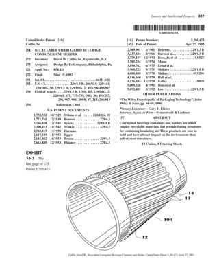 Patents and Intellectual Property 337
United States Patent [19] [11] Patent Number: 5,205,473
Coffin, Sr. [45] Date of Patent: Apr. 27, 1993
[54] RECYCLABLE CORRUGATED BEVERAGE
CONTAINER AND HOLDER
[75] Inventor: David W. Coffin, Sr., Fayetteville, N.Y.
[73] Assignee: Design By Us Company, Philadelphia, Pa.
[21] Appl. No.: 854,425
[22] Filed: Mar. 19, 1992
[51] Int. Cl.. . . . . . . . . . . . . . . . . . . . . . . . . . . . . . .B65D 3/28
[52] U.S. CI. . . . . . . . . . . . . . . .229/1.5 B; 206/813; 220/441;
220/DIG. 30; 229/1.5 H; 229/DIG. 2; 493/296;493/907
[38] Field of Search . . . . .229/1.5 B, 1.3 H, 4.5, 229/DIG. 2;
220/441, 671, 737–739, DIG. 30; 493/287,
296, 907, 908; 209/8, 47, 215; 206/813
[56] References Cited
U.S. PATENT DOCUMENTS
1,732,322 10/1929 Wilson et al. . . . . . . 220/DIG. 30
1,771,765 7/1930 Benson. . . . . . . . . . . . . . . 229/4.5
2,266,828 12/1941 Sykes . . . . . . . . . . . . . . .229/1.5 B
2,300,473 11/1942 Winkle. . . . . . . . . . . . . . . 229/4.5
2,503,815 3/1950 Harman
2,617,549 11/1952 Egger
2,641,402 6/1953 Bruun . . . . . . . . . . . . . . . 229/4.5
2,661,889 12/1953 Phinney . . . . . . . . . . . . . . 229/4.5
2,969,901 1/1961 Behrens . . . . . . . . . . . . .229/1.3 B
3,237,834 3/1966 Davis et al.. . . . . . . . . . .229/1.3 B
3,779,157 12/1973 Ross, Jr. et al. . . . . . . . . . . 53/527
3,785,254 1/1974 Mann
3,890,762 6/1975 Ernst et al.
3,908,523 9/1975 Shikays . . . . . . . . . . . . .229/1.5 B
4,080,880 3/1978 Shikay . . . . . . . . . . . . . . . 493/296
4,146,660 3/1979 Hall et al.
4,176,034 11/1979 Kelley . . . . . . . . . . . . . . . . . 209/8
5,009,326 4/1991 Reaves et al.
5,092,485 3/1992 Lee. . . . . . . . . . . . . . . . .229/1.3 B
OTHER PUBLICATIONS
“The Wiley Encyclopedia of Packaging Technology”, John
Wiley & Sons, pp. 66-69, 1986.
Primary Examiner—Gary E. Elkins
Attorney, Agent, or Firm—Synnestvedt & Lochner
[57] ABSTRACT
Corrugated beverage containers and holders are which
employ recyclable materials, but provide fluting structures
for containing insulating air. These products are easy to
hold and have a lesser impact on the environment than
polystyrene containers.
18 Claims, 8 Drawing Sheets
12
100
11
14
EXHIBIT
16-3 The
first page of U.S.
Patent 5,205,473.
Coffin, David W., Recyclable Corrugated Beverage Container and Holder, United States Patent 5,205,473, April 27, 1993
 