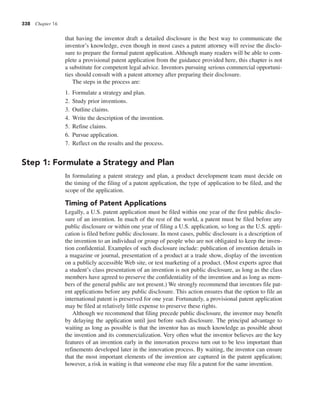 338 Chapter 16
that having the inventor draft a detailed disclosure is the best way to communicate the
inventor’s knowledge, even though in most cases a patent attorney will revise the disclo-
sure to prepare the formal patent application. Although many readers will be able to com-
plete a provisional patent application from the guidance provided here, this chapter is not
a substitute for competent legal advice. Inventors pursuing serious commercial opportuni-
ties should consult with a patent attorney after preparing their disclosure.
The steps in the process are:
1. Formulate a strategy and plan.
2. Study prior inventions.
3. Outline claims.
4. Write the description of the invention.
5. Refine claims.
6. Pursue application.
7. Reflect on the results and the process.
Step 1: Formulate a Strategy and Plan
In formulating a patent strategy and plan, a product development team must decide on
the timing of the filing of a patent application, the type of application to be filed, and the
scope of the application.
Timing of Patent Applications
Legally, a U.S. patent application must be filed within one year of the first public disclo-
sure of an invention. In much of the rest of the world, a patent must be filed before any
public disclosure or within one year of filing a U.S. application, so long as the U.S. appli-
cation is filed before public disclosure. In most cases, public disclosure is a description of
the invention to an individual or group of people who are not obligated to keep the inven-
tion confidential. Examples of such disclosure include: publication of invention details in
a magazine or journal, presentation of a product at a trade show, display of the invention
on a publicly accessible Web site, or test marketing of a product. (Most experts agree that
a student’s class presentation of an invention is not public disclosure, as long as the class
members have agreed to preserve the confidentiality of the invention and as long as mem-
bers of the general public are not present.) We strongly recommend that inventors file pat-
ent applications before any public disclosure. This action ensures that the option to file an
international patent is preserved for one year. Fortunately, a provisional patent application
may be filed at relatively little expense to preserve these rights.
Although we recommend that filing precede public disclosure, the inventor may benefit
by delaying the application until just before such disclosure. The principal advantage to
waiting as long as possible is that the inventor has as much knowledge as possible about
the invention and its commercialization. Very often what the inventor believes are the key
features of an invention early in the innovation process turn out to be less important than
refinements developed later in the innovation process. By waiting, the inventor can ensure
that the most important elements of the invention are captured in the patent application;
however, a risk in waiting is that someone else may file a patent for the same invention.
 