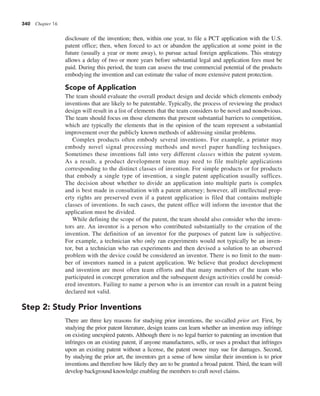 340 Chapter 16
disclosure of the invention; then, within one year, to file a PCT application with the U.S.
patent office; then, when forced to act or abandon the application at some point in the
future (usually a year or more away), to pursue actual foreign applications. This strategy
allows a delay of two or more years before substantial legal and application fees must be
paid. During this period, the team can assess the true commercial potential of the products
embodying the invention and can estimate the value of more extensive patent protection.
Scope of Application
The team should evaluate the overall product design and decide which elements embody
inventions that are likely to be patentable. Typically, the process of reviewing the product
design will result in a list of elements that the team considers to be novel and nonobvious.
The team should focus on those elements that present substantial barriers to competition,
which are typically the elements that in the opinion of the team represent a substantial
improvement over the publicly known methods of addressing similar problems.
Complex products often embody several inventions. For example, a printer may
embody novel signal processing methods and novel paper handling techniques.
Sometimes these inventions fall into very different classes within the patent system.
As a result, a product development team may need to file multiple applications
corresponding to the distinct classes of invention. For simple products or for products
that embody a single type of invention, a single patent application usually suffices.
The decision about whether to divide an application into multiple parts is complex
and is best made in consultation with a patent attorney; however, all intellectual prop-
erty rights are preserved even if a patent application is filed that contains multiple
classes of inventions. In such cases, the patent office will inform the inventor that the
application must be divided.
While defining the scope of the patent, the team should also consider who the inven-
tors are. An inventor is a person who contributed substantially to the creation of the
invention. The definition of an inventor for the purposes of patent law is subjective.
For example, a technician who only ran experiments would not typically be an inven-
tor, but a technician who ran experiments and then devised a solution to an observed
problem with the device could be considered an inventor. There is no limit to the num-
ber of inventors named in a patent application. We believe that product development
and invention are most often team efforts and that many members of the team who
participated in concept generation and the subsequent design activities could be consid-
ered inventors. Failing to name a person who is an inventor can result in a patent being
declared not valid.
Step 2: Study Prior Inventions
There are three key reasons for studying prior inventions, the so-called prior art. First, by
studying the prior patent literature, design teams can learn whether an invention may infringe
on existing unexpired patents. Although there is no legal barrier to patenting an invention that
infringes on an existing patent, if anyone manufactures, sells, or uses a product that infringes
upon an existing patent without a license, the patent owner may sue for damages. Second,
by studying the prior art, the inventors get a sense of how similar their invention is to prior
inventions and therefore how likely they are to be granted a broad patent. Third, the team will
develop background knowledge enabling the members to craft novel claims.
 