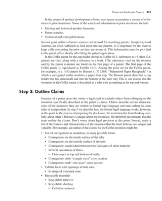 Patents and Intellectual Property 341
In the course of product development efforts, most teams accumulate a variety of refer-
ences to prior inventions. Some of the sources of information on prior inventions include:
• Existing and historical product literature.
• Patent searches.
• Technical and trade publications.
Several good online reference sources can be used for searching patents. Simple keyword
searches are often sufficient to find most relevant patents. It is important for the team to
keep a file containing the prior art they are aware of. This information must be provided
to the patent office shortly after filing the patent application.
In the Coffin patent for the cup holder shown in Exhibit 16-1, references to 19 other U.S.
patents are cited along with a reference to a book. (The references cited by the inventor
and by the patent examiner are listed on the first page of a patent. The first page of the
Coffin patent is reproduced as Exhibit 16-3.) Among the prior art for the Coffin patent,
for example, is a 1930 patent by Benson (1,771,765; “Waterproof Paper Receptacle”) in
which a corrugated holder insulates a paper liner cup. The Benson patent describes a cup
holder that fits underneath and into the bottom of the liner cup. This is one reason that the
invention in the Coffin patent is described as a tube with an opening at the top and bottom.
Step 3: Outline Claims
Issuance of a patent gives the owner a legal right to exclude others from infringing on the
invention specifically described in the patent’s claims. Claims describe certain character-
istics of the invention; they are written in formal legal language and must adhere to some
rules of composition. In step 5 we describe how the formal legal language works; however,
at this point in the process of preparing the disclosure, the team benefits from thinking care-
fully about what it believes is unique about the invention. We therefore recommend that the
team outline the claims. Don’t worry about legal precision at this point. Instead, make a
list of the features and characteristics of the invention that the team believes are unique and
valuable. For example, an outline of the claims for the Coffin invention might be:
• Use of corrugations as insulation, in many possible forms
• Corrugations on the inside surface of the tube
• Corrugations on the outside surface of the tube
• Corrugations sandwiched between two flat layers of sheet material
• Vertical orientation of flutes
• Flutes open at top and bottom of holder
• Corrugations with “triangle wave” cross section
• Corrugations with “sine wave” cross section
• Tubular form with openings at both ends
• In shape of truncated cone
• Recyclable materials
• Recyclable adhesive
• Recyclable sheeting
• Cellulose material
 