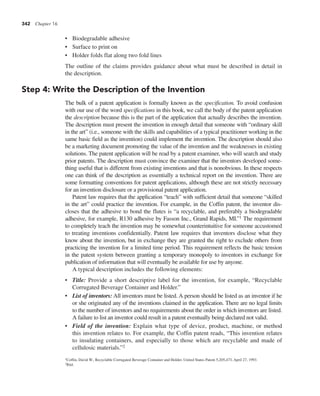 342 Chapter 16
• Biodegradable adhesive
• Surface to print on
• Holder folds flat along two fold lines
The outline of the claims provides guidance about what must be described in detail in
the description.
Step 4: Write the Description of the Invention
The bulk of a patent application is formally known as the specification. To avoid confusion
with our use of the word specifications in this book, we call the body of the patent application
the description because this is the part of the application that actually describes the invention.
The description must present the invention in enough detail that someone with “ordinary skill
in the art” (i.e., someone with the skills and capabilities of a typical practitioner working in the
same basic field as the invention) could implement the invention. The description should also
be a marketing document promoting the value of the invention and the weaknesses in existing
solutions. The patent application will be read by a patent examiner, who will search and study
prior patents. The description must convince the examiner that the inventors developed some-
thing useful that is different from existing inventions and that is nonobvious. In these respects
one can think of the description as essentially a technical report on the invention. There are
some formatting conventions for patent applications, although these are not strictly necessary
for an invention disclosure or a provisional patent application.
Patent law requires that the application “teach” with sufficient detail that someone “skilled
in the art” could practice the invention. For example, in the Coffin patent, the inventor dis-
closes that the adhesive to bond the flutes is “a recyclable, and preferably a biodegradable
adhesive, for example, R130 adhesive by Fasson Inc., Grand Rapids, MI.”1 The requirement
to completely teach the invention may be somewhat counterintuitive for someone accustomed
to treating inventions confidentially. Patent law requires that inventors disclose what they
know about the invention, but in exchange they are granted the right to exclude others from
practicing the invention for a limited time period. This requirement reflects the basic tension
in the patent system between granting a temporary monopoly to inventors in exchange for
publication of information that will eventually be available for use by anyone.
A typical description includes the following elements:
• Title: Provide a short descriptive label for the invention, for example, “Recyclable
Corrugated Beverage Container and Holder.”
• List of inventors: All inventors must be listed. A person should be listed as an inventor if he
or she originated any of the inventions claimed in the application. There are no legal limits
to the number of inventors and no requirements about the order in which inventors are listed.
A failure to list an inventor could result in a patent eventually being declared not valid.
• Field of the invention: Explain what type of device, product, machine, or method
this invention relates to. For example, the Coffin patent reads, “This invention relates
to insulating containers, and especially to those which are recyclable and made of
cellulosic materials.”2
1Coffin, David W., Recyclable Corrugated Beverage Container and Holder, United States Patent 5,205,473, April 27, 1993.
2Ibid.
 