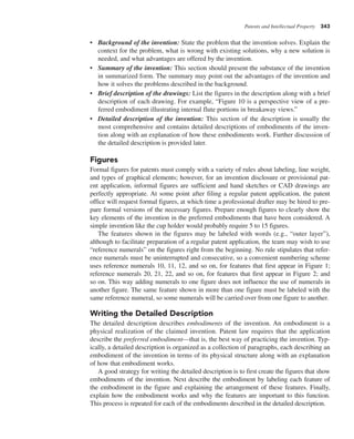 Patents and Intellectual Property 343
• Background of the invention: State the problem that the invention solves. Explain the
context for the problem, what is wrong with existing solutions, why a new solution is
needed, and what advantages are offered by the invention.
• Summary of the invention: This section should present the substance of the invention
in summarized form. The summary may point out the advantages of the invention and
how it solves the problems described in the background.
• Brief description of the drawings: List the figures in the description along with a brief
description of each drawing. For example, “Figure 10 is a perspective view of a pre-
ferred embodiment illustrating internal flute portions in breakaway views.”
• Detailed description of the invention: This section of the description is usually the
most comprehensive and contains detailed descriptions of embodiments of the inven-
tion along with an explanation of how these embodiments work. Further discussion of
the detailed description is provided later.
Figures
Formal figures for patents must comply with a variety of rules about labeling, line weight,
and types of graphical elements; however, for an invention disclosure or provisional pat-
ent application, informal figures are sufficient and hand sketches or CAD drawings are
perfectly appropriate. At some point after filing a regular patent application, the patent
office will request formal figures, at which time a professional drafter may be hired to pre-
pare formal versions of the necessary figures. Prepare enough figures to clearly show the
key elements of the invention in the preferred embodiments that have been considered. A
simple invention like the cup holder would probably require 5 to 15 figures.
The features shown in the figures may be labeled with words (e.g., “outer layer”),
although to facilitate preparation of a regular patent application, the team may wish to use
“reference numerals” on the figures right from the beginning. No rule stipulates that refer-
ence numerals must be uninterrupted and consecutive, so a convenient numbering scheme
uses reference numerals 10, 11, 12, and so on, for features that first appear in Figure 1;
reference numerals 20, 21, 22, and so on, for features that first appear in Figure 2; and
so on. This way adding numerals to one figure does not influence the use of numerals in
another figure. The same feature shown in more than one figure must be labeled with the
same reference numeral, so some numerals will be carried over from one figure to another.
Writing the Detailed Description
The detailed description describes embodiments of the invention. An embodiment is a
physical realization of the claimed invention. Patent law requires that the application
describe the preferred embodiment—that is, the best way of practicing the invention. Typ-
ically, a detailed description is organized as a collection of paragraphs, each describing an
embodiment of the invention in terms of its physical structure along with an explanation
of how that embodiment works.
A good strategy for writing the detailed description is to first create the figures that show
embodiments of the invention. Next describe the embodiment by labeling each feature of
the embodiment in the figure and explaining the arrangement of these features. Finally,
explain how the embodiment works and why the features are important to this function.
This process is repeated for each of the embodiments described in the detailed description.
 