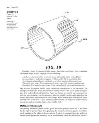 344 Chapter 16
Consider Figure 10 from the Coffin patent, shown here as Exhibit 16-4. A detailed
description might include language like the following:
A preferred embodiment of the invention is shown in Figure 10. A liner surface 22 and
an outer surface 24 sandwich a corrugation 21. The assembly 200 forms a tubular shape
whose diameter changes linearly with length so as to form a section of a truncated cone.
The smooth outer surface 24 provides a smooth surface onto which graphics may be printed.
Corrugation 21 is bonded to outer surface 24 and liner surface 22 with a recyclable adhesive.
The detailed description should show alternative embodiments of the invention. For
example, in the Coffin patent, the invention features “flutes” that create an insulating air
gap. In a preferred embodiment these flutes are formed by smooth wavy corrugations,
with the smooth surface on the outside to allow for graphics to be easily printed on the
sleeve. Alternative embodiments include triangle waves and/or sheet materials on either
or both sides of the tube. These alternative embodiments are explained in the detailed
description and shown in the figures. (See Exhibit 16-5.)
Defensive Disclosure
The primary benefit of a patent is that it grants the owner offensive rights; that is, the owner
has the right to prevent others from practicing the invention. However, patents also offer a
subtle mechanism for taking defensive actions. A patent is considered prior art and so an
invention that appears in a patent may not be patented in the future. For this reason, inventors
EXHIBIT 16-4
Figure 10
from the Coffin
patent.
24
21
200
22
FIG. 10
Coffin, David W.,
Recyclable Corrugated
Beverage Container
and Holder, United
States Patent 5,205,473,
April 27, 1993
 